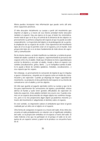 Ahora puedes incorporar más información que puede serte útil ante
otros supuestos prácticos.
El niño descubre inicialmente su cuerpo a partir del movimiento que
imprime al objeto y a través de esa misma actividad motriz descubre
también el espacio. Hay una época en la que el bebé tira sistemática-
mente todo lo que se le da y el control de la distancia de los objetos es
precisamente su primera conquista del espacio al que no puede acceder
corporalmente. La trayectoria del objeto es la prolongación de su gesto,
la ampliación de su espacio de acción. Esta experiencia del movimiento
lejos de él es lo que le permite estar en el espacio y en el mundo. Esta
proyección lejos de sí es la base fundamental de todo deseo de expre-
sión y comunicación.
De la misma manera, un bebé manifiesta su malestar y reclama la proxi-
midad del adulto cuando le ve alejarse, experimentando la presencia del
espacio entre él y el adulto. Dado que él todavía no tiene capacidad para
acortar la distancia y acceder al adulto, invade y llena el espacio con
sonidos (vocalizaciones, gritos, llanto…) y se tranquiliza cuando el adul-
to le ayuda a llenar de sonidos (palabras, melodías, vocalizaciones…)
ese espacio que les separa.
Sin embargo, es precisamente la sensación de lejanía lo que le impulsa
a querer comunicarse, situando así el espacio como un medio de comu-
nicación y de expresión. Cuando ya disponga de mayor capacidad de
movimiento, se producirá el descubrimiento del espacio en su intento de
comunicarse con el adulto y con los objetos.
Un niño que guarda un juguete apretado contra su cuerpo y que no lo
tira para experimentar las sensaciones de lejanía y proximidad, rehúsa
abrirse al mundo y suele tener grandes dificultades de expresión en
todos los aspectos. A los adultos también nos ocurre eso. Cuando esta-
mos en un espacio desconocido sin ningún objeto nos sentimos insegu-
ros, pero si se nos proporciona algún objeto ya podemos moverlo y a
través del movimiento ir adquiriendo el dominio sobre el espacio.
En este sentido, es importante valorar el simbolismo que tiene el gesto
realizado por un niño con el objeto en el espacio.
Otra forma de conquistar el espacio es a través del ruido. A los niños les
encanta el ruido probablemente en relación con el significado simbólico
del ruido: es la proyección simbólica en el espacio a través del ruido. El
ruido molesta a los que no participan en él porque el ruido es la con-
quista de un espacio sonoro y quien no lo produce se encuentra fuera
de él.
UNIDAD 8Expresión corporal y dramática
35
 