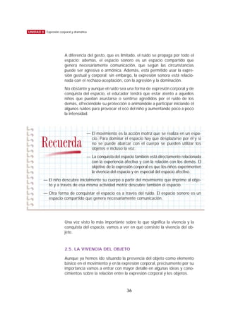 A diferencia del gesto, que es limitado, el ruido se propaga por todo el
espacio; además, el espacio sonoro es un espacio compartido que
genera necesariamente comunicación, que según las circunstancias
puede ser agresiva o armónica. Además, está permitido usar la expre-
sión gestual y corporal; sin embargo, la expresión sonora está relacio-
nada con el rechazo-aceptación, con la agresión y la dominación.
No obstante y aunque el ruido sea una forma de expresión corporal y de
conquista del espacio, el educador tendrá que estar atento a aquellos
niños que puedan asustarse o sentirse agredidos por el ruido de los
demás, ofreciéndole su protección o animándole a participar iniciando él
algunos ruidos para provocar el eco del niño y aumentando poco a poco
la intensidad.
Una vez visto lo más importante sobre lo que significa la vivencia y la
conquista del espacio, vamos a ver en qué consiste la vivencia del ob-
jeto.
2.5. LA VIVENCIA DEL OBJETO
Aunque ya hemos ido situando la presencia del objeto como elemento
básico en el movimiento y en la expresión corporal, precisamente por su
importancia vamos a entrar con mayor detalle en algunas ideas y cono-
cimientos sobre la relación entre la expresión corporal y los objetos.
36
UNIDAD 8 Expresión corporal y dramática
— El movimiento es la acción motriz que se realiza en un espa-
cio. Para dominar el espacio hay que desplazarse por él y si
no se puede abarcar con el cuerpo se pueden utilizar los
objetos e incluso la voz.
— La conquista del espacio también está directamente relacionada
con la experiencia afectiva y con la relación con los demás. El
objetivo de la expresión corporal es que los niños experimenten
la vivencia del espacio y en especial del espacio afectivo.
— El niño descubre inicialmente su cuerpo a partir del movimiento que imprime al obje-
to y a través de esa misma actividad motriz descubre también el espacio.
— Otra forma de conquistar el espacio es a través del ruido. El espacio sonoro es un
espacio compartido que genera necesariamente comunicación.
Recuerda
 