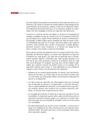 los niños objetos que puedan ser promotores de la expresión de los sen-
timientos y por tanto no tendrán una misión didáctica (aprendizaje de las
características de los mismos), aunque a través de su utilización realiza-
rán multitud de descubrimientos que, en su momento, podrán ser expre-
sados con otros lenguajes y formas de expresión más abstractas.
Favorecer la vivencia afectiva del objeto es favorecer la búsqueda de
variadas y múltiples formas de contacto con él. Las propias característi-
cas del objeto van a sugerir formas distintas de acción y comunicación.
Por ejemplo, el balón sugiere querer atraparlo con todo el cuerpo e inclu-
so inmovilizarlo para que no se escape. Hay otros objetos que sugieren
acciones como envolver (las cuerdas, los pañuelos, el papel grande),
provocan acciones como envolverse a sí mismos con ayuda de los
otros, envolver a los demás e incluso la inmovilidad.
Acerca de los criterios que debemos tener en cuenta a la hora de ir intro-
duciendo los diferentes objetos, el criterio más importante es observar
la dinámica de cada grupo y de cada niño en particular para ir introdu-
ciendo aquellos objetos y materiales que mejor puedan ajustarse a la
fase por la que estén pasando y favorecer la evolución tanto de cada
niño como del grupo. En cualquier caso hay unos criterios válidos y apli-
cables que suponen el punto de partida común en un enfoque de la
expresión corporal como el que se está adoptando en esta Unidad de
Trabajo y estos criterios son básicamente los siguientes:
— Disponer de un armario donde guardar el material, fuera del alcance
directo de los niños, de manera que no sea necesario recordar cada
vez a los niños que sólo pueden utilizar el material que el educador ha
puesto a su disposición.
— En cada sesión de expresión, los niños jugarán sólo con el material
que el educador ha puesto a su disposición. La elección del mate-
rial es responsabilidad del educador y será también tarea suya deci-
dir continuar durante más sesiones con un mismo material o cam-
biarlo, en función de la respuesta de los niños.
— La recogida del material y el orden de la sala será una parte más de
la actividad. Es importante que los niños valoren la diferencia entre el
desorden necesario mientras juegan y se expresan y el orden tam-
bién necesario una vez finalizada la actividad, como un rito de vuelta
a la normalidad.
— No habrá indicaciones de acción con los materiales, a menos que el
grupo y la totalidad de los niños atraviesen por una situación espe-
cialmente difícil. Descubrir qué hacer con los materiales forma parte
de la expresión corporal.
38
UNIDAD 8 Expresión corporal y dramática
 