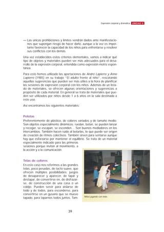 — Las únicas prohibiciones y límites vendrán dados ante manifestacio-
nes que supongan riesgo de hacer daño, aunque a la vez es impor-
tante favorecer la capacidad de los niños para enfrentarse y resolver
sus conflictos con los demás.
Una vez establecidos estos criterios elementales, vamos a indicar qué
tipo de objetos y materiales pueden ser más adecuados para el desa-
rrollo de la expresión corporal, entendida como expresión motriz espon-
tánea.
Para esto hemos utilizado las aportaciones de André Lapierre y Anne
Lapierre (1985) en su trabajo “El adulto frente al niño”, rescatando
aquellas sugerencias que pueden ser más útiles a la hora de planificar
las sesiones de expresión corporal con los niños. Además de un lista-
do de materiales, se ofrecen algunas orientaciones y sugerencias a
propósito de cada material. En general se trata de materiales que pue-
den ser utilizados por niños desde 1 a 6 años en la sala destinada a
este uso.
Así encontramos los siguientes materiales:
Pelotas
Preferentemente de plástico, de colores variados y de tamaño medio.
Son objetos especialmente dinámicos: ruedan, botan, se pueden lanzar
y recoger, se escapan, se esconden… Son buenos mediadores en los
intercambios. También hacen ruido al botarlas, lo que puede ser origen
de creación de ritmos colectivos. También sirven para sentarse aunque
hay que esforzarse por mantener el equilibrio. Se trata de un material
especialmente indicado para las primeras
sesiones porque invitan al movimiento, a
la acción y a la comunicación.
Telas de colores
En este caso nos referimos a las grandes
telas, poco pesadas, de tacto suave, que
ofrecen múltiples posibilidades: juegos
de desaparecer y aparecer, de tapar y
destapar, de convertirse en, de disfrazar-
se, de construcción de una casa o un
cobijo. Pueden servir para aislarse de
todo y de todos, para esconderse, para
convertirse en un gusano que se mueve
tapado, para taparnos todos juntos. Tam-
UNIDAD 8Expresión corporal y dramática
39
Niños jugando con telas
 