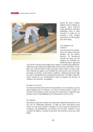 dentro de otros. Pueden
utilizarse para señalizar un
espacio, para hacerlos
rodar, para hacer ruido gol-
peándolos entre sí, para
escuchar el ruido de un
extremo a otro. Pueden
convertirse en telescopios
para mirar lejos.
Los bloques de
madera
Se trata de formas geomé-
tricas de madera y de gran
tamaño, con los colores
básicos. Se introducen
cuando los niños ya son
capaces de controlar sus
manifestaciones agresivas
y ya tienen conciencia del peligro que supone su inadecuada utilización,
experiencia que habrán ido adquiriendo con los otros materiales. En nin-
gún caso está permitido arrojar una pieza contra nadie ni contra nada.
Este material ya sugiere una actividad de construcción más estructura-
da: llegar a acuerdos, actuar juntos, ayudarse, colaborar para hacer algo
con una cierta planificación y organización colectiva. Ya implica, además,
cierto manejo de sus conocimientos sobre el espacio, las formas, el
volumen, los tamaños, el equilibrio…
El agua y la tierra
Son dos elementos directamente relacionados con la naturaleza y con la
parte biológica del ser humano. Los niños necesitan volver a entrar en
contacto con el agua y con la arena por las sensaciones corporales que
produce y por las posibilidades de comunicación con los otros.
El calzado
Descalzarse para las sesiones de expresión corporal forma parte de un
rito con un significado profundo. Es algo así como descalzarse para
entrar en casa, para sentirse cómodos. Es una manera de favorecer la
confianza y la desinhibición, el contacto con el suelo. También es una
cuestión de higiene, el suelo forma parte del material y tiene que estar
limpio.
42
UNIDAD 8 Expresión corporal y dramática
Niños jugando con tubos de cartón
 