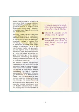 6
a andar como parte del proceso natural de
crecimiento. De la misma manera apren-
den a utilizar las posibilidades expresivas
y comunicativas de su cuerpo si crecen
en ambientes comunicativos y afectivos y
si hay algún adulto dispuesto a interpretar
sus manifestaciones.
Aprenden a hablar, también como parte
natural del crecimiento en esos mismos
ambientes comunicativos y afectivos y
si hay alguien dispuesto a hablarles y a
enseñarles a utilizar el lenguaje. Pero
mientras que aprende a hablar requiere
el aprendizaje del código de la lengua
hablada, el lenguaje del cuerpo es una
manifestación mucho más personal y
que no requiere tanto un aprendizaje
sistemático como la posibilidad de vivir-
lo , sobre todo porque la expresión cor-
poral tiene mucho que ver con la expre-
sión de las emociones y con el propio
estilo de relacionarse de cada uno con
el medio y con los demás.
Así, aprender a utilizar el lenguaje corpo-
ral y a expresarse con el cuerpo no debe
obedecer a una programación de conte-
nidos o aprendizajes, sino a la posibilidad
de disponer de experiencias propicias
para explorar y descubrir el espacio, los
objetos y a los otros a través del cuerpo
y el movimiento, en un clima de comuni-
cación y relación compartida cuyo único
objetivo sea la libre expresión (con algu-
nos límites que más tarde explicaremos).
Precisamente este planteamiento de la
expresión corporal entendida no como
una disciplina o área a manejar en térmi-
nos de programación de contenidos de
tro y que se ajusten a las caracte-
rísticas comunicativas y expresivas
de los niños y niñas de 0-6 años.
Relacionar la expresión corporal
con otras formas de expresión.
Valorar la expresión corporal y la
dramatización como medios de
enriquecimiento personal para
niños y adultos.
 