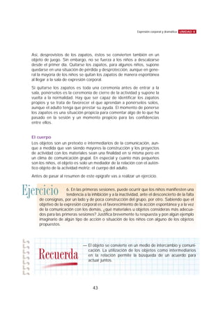 Así, desprovistos de los zapatos, éstos se convierten también en un
objeto de juego. Sin embargo, no se fuerza a los niños a descalzarse
desde el primer día. Quitarse los zapatos, para algunos niños, supone
quedarse en una situación de pérdida y desprotección, aunque en gene-
ral la mayoría de los niños se quitan los zapatos de manera espontánea
al llegar a la sala de expresión corporal.
Si quitarse los zapatos es toda una ceremonia antes de entrar a la
sala, ponérselos es la ceremonia de cierre de la actividad y supone la
vuelta a la normalidad. Hay que ser capaz de identificar los zapatos
propios y se trata de favorecer el que aprendan a ponérselos solos,
aunque el adulto tenga que prestar su ayuda. El momento de ponerse
los zapatos es una situación propicia para comentar algo de lo que ha
pasado en la sesión y un momento propicio para las confidencias
entre ellos.
El cuerpo
Los objetos son un pretexto e intermediarios de la comunicación, aun-
que a medida que van siendo mayores la construcción y los proyectos
de actividad con los materiales sean una finalidad en sí misma pero en
un clima de comunicación grupal. En especial y cuanto más pequeños
son los niños, el objeto es solo un mediador de la relación con el autén-
tico objeto de la actividad motriz: el cuerpo del adulto.
Antes de pasar al resumen de este epígrafe vas a realizar un ejercicio.
UNIDAD 8Expresión corporal y dramática
43
Ejercicio 6. En las primeras sesiones, puede ocurrir que los niños manifiesten una
tendencia a la inhibición y a la inactividad, ante el desconcierto de la falta
de consignas, por un lado y de poca construcción del grupo, por otro. Sabiendo que el
objetivo de la expresión corporal es el favorecimiento de la acción espontánea y a la vez
de la comunicación con los demás, ¿qué materiales u objetos consideras más adecua-
dos para las primeras sesiones? Justifica brevemente tu respuesta y pon algún ejemplo
imaginario de algún tipo de acción o situación de los niños con alguno de los objetos
propuestos.
— El objeto se convierte en un medio de intercambio y comuni-
cación. La utilización de los objetos como intermediarios
en la relación permite la búsqueda de un acuerdo para
actuar juntos.
Recuerda
 