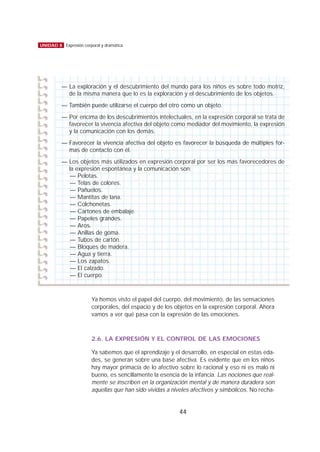 Ya hemos visto el papel del cuerpo, del movimiento, de las sensaciones
corporales, del espacio y de los objetos en la expresión corporal. Ahora
vamos a ver qué pasa con la expresión de las emociones.
2.6. LA EXPRESIÓN Y EL CONTROL DE LAS EMOCIONES
Ya sabemos que el aprendizaje y el desarrollo, en especial en estas eda-
des, se generan sobre una base afectiva. Es evidente que en los niños
hay mayor primacía de lo afectivo sobre lo racional y eso ni es malo ni
bueno, es sencillamente la esencia de la infancia. Las nociones que real-
mente se inscriben en la organización mental y de manera duradera son
aquellas que han sido vividas a niveles afectivos y simbólicos. No recha-
44
UNIDAD 8 Expresión corporal y dramática
— La exploración y el descubrimiento del mundo para los niños es sobre todo motriz,
de la misma manera que lo es la exploración y el descubrimiento de los objetos.
— También puede utilizarse el cuerpo del otro como un objeto.
— Por encima de los descubrimientos intelectuales, en la expresión corporal se trata de
favorecer la vivencia afectiva del objeto como mediador del movimiento, la expresión
y la comunicación con los demás.
— Favorecer la vivencia afectiva del objeto es favorecer la búsqueda de múltiples for-
mas de contacto con él.
— Los objetos más utilizados en expresión corporal por ser los más favorecedores de
la expresión espontánea y la comunicación son:
— Pelotas.
— Telas de colores.
— Pañuelos.
— Mantitas de lana.
— Colchonetas.
— Cartones de embalaje.
— Papeles grandes.
— Aros.
— Anillas de goma.
— Tubos de cartón.
— Bloques de madera.
— Agua y tierra.
— Los zapatos.
— El calzado.
— El cuerpo.
 