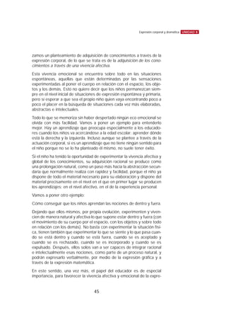 zamos un planteamiento de adquisición de conocimientos a través de la
expresión corporal, de lo que se trata es de la adquisición de los cono-
cimientos a través de una vivencia afectiva.
Esta vivencia emocional se encuentra sobre todo en las situaciones
espontáneas, aquellas que están determinadas por las sensaciones
experimentadas al poner el cuerpo en relación con el espacio, los obje-
tos y los demás. Esto no quiere decir que los niños permanezcan siem-
pre en el nivel inicial de situaciones de expresión espontánea y primaria,
pero sí esperar a que sea el propio niño quien vaya encontrando poco a
poco el placer en la búsqueda de situaciones cada vez más elaboradas,
abstractas e intelectuales.
Todo lo que se memoriza sin haber despertado ningún eco emocional se
olvida con más facilidad. Vamos a poner un ejemplo para entenderlo
mejor. Hay un aprendizaje que preocupa especialmente a los educado-
res cuando los niños va acercándose a la edad escolar: aprender dónde
está la derecha y la izquierda. Incluso aunque se plantee a través de la
actuación corporal, si es un aprendizaje que no tiene ningún sentido para
el niño porque no se lo ha planteado él mismo, no suele tener éxito.
Si el niño ha tenido la oportunidad de experimentar la vivencia afectiva y
global de los conocimientos, su adquisición racional se produce como
una prolongación natural, como un paso más hacia la abstracción secun-
daria que normalmente realiza con rapidez y facilidad, porque el niño ya
dispone de todo el material necesario para su elaboración y dispone del
material precisamente en el nivel en el que en primer lugar se producen
los aprendizajes: en el nivel afectivo, en el de la experiencia personal.
Vamos a poner otro ejemplo:
Cómo conseguir que los niños aprendan las nociones de dentro y fuera.
Dejando que ellos mismos, por propia evolución, experimenten y viven-
cien de manera natural y afectiva lo que supone estar dentro y fuera (con
el movimiento de su cuerpo por el espacio, con los objetos y sobre todo
en relación con los demás). No basta con experimentar la situación físi-
ca, tienen también que experimentar lo que se siente y lo que pasa cuan-
do se está dentro y cuando se está fuera, cuando se es aceptado y
cuando se es rechazado, cuando se es incorporado y cuando se es
expulsado. Después, ellos solos van a ser capaces de integrar racional
e intelectualmente esas nociones, como parte de un proceso natural, y
podrán expresarlo verbalmente, por medio de la expresión gráfica y a
través de la expresión matemática.
En este sentido, una vez más, el papel del educador es de especial
importancia, para favorecer la vivencia afectiva y emocional de la expre-
UNIDAD 8Expresión corporal y dramática
45
 