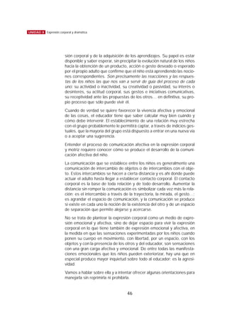 sión corporal y de la adquisición de los aprendizajes. Su papel es estar
disponible y saber esperar, sin precipitar la evolución natural de los niños
hacia la obtención de un producto, acción o gesto deseado o esperado
por el propio adulto que confirme que el niño está aprendiendo las nocio-
nes correspondientes. Son precisamente las reacciones y las respues-
tas de los niños las que nos van a servir de guía del proceso de cada
uno: su actividad o inactividad, su creatividad o pasividad, su interés o
desinterés, su actitud corporal, sus gestos e iniciativas comunicativas,
su receptividad ante las propuestas de los otros… en definitiva, su pro-
pio proceso que sólo puede vivir él.
Cuando de verdad se quiere favorecer la vivencia afectiva y emocional
de las cosas, el educador tiene que saber calcular muy bien cuándo y
cómo debe intervenir. El establecimiento de una relación muy estrecha
con el grupo probablemente le permitirá captar, a través de indicios ges-
tuales, que la mayoría del grupo está dispuesto a entrar en una nueva vía
o a aceptar una sugerencia.
Entender el proceso de comunicación afectiva en la expresión corporal
y motriz requiere conocer cómo se produce el desarrollo de la comuni-
cación afectiva del niño.
La comunicación que se establece entre los niños es generalmente una
comunicación de intercambio de objetos o de intercambios con el obje-
to. Estos intercambios se hacen a cierta distancia y es ahí donde puede
actuar el adulto hasta llegar a establecer contacto corporal. El contacto
corporal es la base de toda relación y de todo desarrollo. Aumentar la
distancia sin romper la comunicación es simbolizar cada vez más la rela-
ción: es el intercambio a través de la trayectoria, la mirada, el gesto…;
es agrandar el espacio de comunicación, y la comunicación se produce
si existe en cada uno la noción de la existencia del otro y de un espacio
de separación que permite alejarse y acercarse.
No se trata de plantear la expresión corporal como un medio de expre-
sión emocional y afectiva, sino de dejar espacio para vivir la expresión
corporal en lo que tiene también de expresión emocional y afectiva, en
la medida en que las sensaciones experimentadas por los niños cuando
ponen su cuerpo en movimiento, con libertad, por un espacio, con los
objetos y con la presencia de los otros y del educador, son sensaciones
con una gran carga afectiva y emocional. De entre todas las manifesta-
ciones emocionales que los niños pueden exteriorizar, hay una que en
especial produce mayor inquietud sobre todo al educador: es la agresi-
vidad.
Vamos a hablar sobre ella y a intentar ofrecer algunas orientaciones para
manejarla sin reprimirla ni prohibirla.
46
UNIDAD 8 Expresión corporal y dramática
 