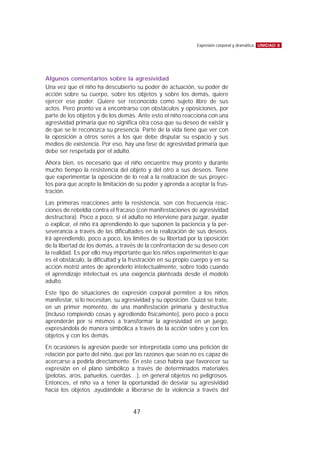 Algunos comentarios sobre la agresividad
Una vez que el niño ha descubierto su poder de actuación, su poder de
acción sobre su cuerpo, sobre los objetos y sobre los demás, quiere
ejercer ese poder. Quiere ser reconocido como sujeto libre de sus
actos. Pero pronto va a encontrarse con obstáculos y oposiciones, por
parte de los objetos y de los demás. Ante esto el niño reacciona con una
agresividad primaria que no significa otra cosa que su deseo de existir y
de que se le reconozca su presencia. Parte de la vida tiene que ver con
la oposición a otros seres a los que debe disputar su espacio y sus
medios de existencia. Por eso, hay una fase de agresividad primaria que
debe ser respetada por el adulto.
Ahora bien, es necesario que el niño encuentre muy pronto y durante
mucho tiempo la resistencia del objeto y del otro a sus deseos. Tiene
que experimentar la oposición de lo real a la realización de sus proyec-
tos para que acepte la limitación de su poder y aprenda a aceptar la frus-
tración.
Las primeras reacciones ante la resistencia, son con frecuencia reac-
ciones de rebeldía contra el fracaso (con manifestaciones de agresividad
destructora). Poco a poco, si el adulto no interviene para juzgar, ayudar
o explicar, el niño irá aprendiendo lo que suponen la paciencia y la per-
severancia a través de las dificultades en la realización de sus deseos.
Irá aprendiendo, poco a poco, los límites de su libertad por la oposición
de la libertad de los demás, a través de la confrontación de su deseo con
la realidad. Es por ello muy importante que los niños experimenten lo que
es el obstáculo, la dificultad y la frustración en su propio cuerpo y en su
acción motriz antes de aprenderlo intelectualmente, sobre todo cuando
el aprendizaje intelectual es una exigencia planteada desde el modelo
adulto.
Este tipo de situaciones de expresión corporal permiten a los niños
manifestar, si lo necesitan, su agresividad y su oposición. Quizá se trate,
en un primer momento, de una manifestación primaria y destructiva
(incluso rompiendo cosas y agrediendo físicamente), pero poco a poco
aprenderán por sí mismos a transformar la agresividad en un juego,
expresándola de manera simbólica a través de la acción sobre y con los
objetos y con los demás.
En ocasiones la agresión puede ser interpretada como una petición de
relación por parte del niño, que por las razones que sean no es capaz de
acercarse a pedirla directamente. En este caso habría que favorecer su
expresión en el plano simbólico a través de determinados materiales
(pelotas, aros, pañuelos, cuerdas…), en general objetos no peligrosos.
Entonces, el niño va a tener la oportunidad de desviar su agresividad
hacia los objetos ,ayudándole a liberarse de la violencia a través del
UNIDAD 8Expresión corporal y dramática
47
 