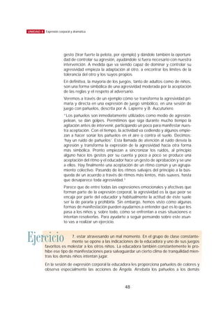 gesto (tirar fuerte la pelota, por ejemplo) y dándole también la oportuni-
dad de controlar su agresión, ayudándole si fuera necesario con nuestra
intervención. A medida que va siendo capaz de dominar y controlar su
agresividad empieza la adaptación al otro, a encontrar los límites de la
tolerancia del otro y los suyos propios.
En definitiva, la mayoría de los juegos, tanto de adultos como de niños,
son una forma simbólica de una agresividad moderada por la aceptación
de las reglas y el respeto al adversario.
Veremos a través de un ejemplo cómo se transforma la agresividad pri-
maria y directa en una expresión de juego simbólico, en una sesión de
juego con pañuelos, descrita por A. Lapierre y B. Aucuturiere.
“Los pañuelos son inmediatamente utilizados como medio de agresión:
pelean, se dan golpes. Permitimos que siga durante mucho tiempo la
agitación antes de intervenir, participando un poco para manifestar nues-
tra aceptación. Con el tiempo, la actividad va cediendo y algunos empie-
zan a hacer sonar los pañuelos en el aire o contra el suelo. Decimos:
‘hay un ruido de pañuelos’. Esta llamada de atención al ruido desvía la
agresión y transforma la expresión de la agresividad hacia otra forma
más simbólica. Pronto empiezan a sincronizar los ruidos, al principio
alguno hace los gestos por su cuenta y poco a poco se produce una
aceptación del ritmo y el educador hace un gesto de aprobación y se une
a ellos. Hay finalmente una aceptación de un ritmo común y un agrupa-
miento colectivo. Pasando de los ritmos salvajes del principio a la bús-
queda de un acuerdo a través de ritmos más lentos, más suaves, hasta
que desaparece toda agresividad.”
Parece que de entre todas las expresiones emocionales y afectivas que
forman parte de la expresión corporal, la agresividad es la que peor se
encaja por parte del educador y habitualmente la actitud de éste suele
ser la de pararla y prohibirla. Sin embargo, hemos visto cómo algunas
formas de manifestación pueden ayudarnos a entender qué es lo que les
pasa a los niños y, sobre todo, cómo se enfrentan a esas situaciones e
intentan resolverlas. Para ayudarte a seguir pensando sobre este asun-
to vas a realizar un ejercicio.
48
UNIDAD 8 Expresión corporal y dramática
Ejercicio 7. estar atravesando un mal momento. En el grupo de clase constante-
mente se opone a las indicaciones de la educadora y uno de sus juegos
favoritos es molestar a los otros niños. La educadora también constantemente le pro-
híbe ese tipo de manifestaciones para salvaguardar un cierto clima de tranquilidad mien-
tras los demás niños intentan jugar.
En la sesión de expresión corporal la educadora les proporciona pañuelos de colores y
observa especialmente las acciones de Ángela. Arrebata los pañuelos a los demás
 