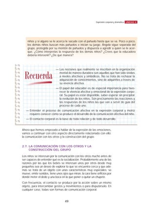 Ahora que hemos empezado a hablar de la expresión de las emociones,
vamos a continuar con otro aspecto directamente relacionado con ello:
la comunicación con los otros y la construcción del grupo.
2.7. LA COMUNICACIÓN CON LOS OTROS Y LA
CONSTRUCCIÓN DEL GRUPO
Los niños se interesan por la comunicación con los otros mucho antes de
ser capaces de entender qué es la socialización. Probablemente una de las
razones por las que los bebés se interesan unos por otros desde muy
pequeños sea un deseo de explorar lo que se encuentra cerca y que ade-
más se trata de un objeto con unas características muy especiales: se
mueve, emite sonidos, tiene unos ojos que miran, la cara tiene orificios por
donde meter el dedo y una boca en la que poner o quitar un chupete.
Con frecuencia, el contacto se produce por la acción sobre un mismo
objeto, para intercambiar gestos y movimientos o para disputárselo. En
cualquier caso, todas son formas de comunicación corporal.
UNIDAD 8Expresión corporal y dramática
49
niños y si alguno se le acerca le sacude con el pañuelo hasta que se va. Poco a poco,
los demás niños buscan más pañuelos e inician su juego. Ángela sigue separada del
grupo, protegida por su montón de pañuelos y dispuesta a agredir a quien se le acer-
que. ¿Cómo interpretas la respuesta de los demás niños? ¿Crees que la educadora
debería intervenir? ¿De qué manera?
— Las nociones que realmente se inscriben en la organización
mental de manera duradera son aquellas que han sido vividas
a niveles afectivos y simbólicos. No se trata de rechazar la
adquisición de conocimientos, sino de adquirirlos a través de
su vivencia afectiva.
— El papel del educador es de especial importancia para favo-
recer la vivencia afectiva y emocional de la expresión corpo-
ral. Su papel es estar disponible, saber esperar sin precipitar
la evolución de los niños. Son precisamente las reacciones y
las respuestas de los niños las que van a servir de guía del
proceso de cada uno.
— Entender el proceso de comunicación afectiva en la expresión corporal y motriz
requiere conocer cómo se produce el desarrollo de la comunicación afectiva del niño.
— El contacto corporal es la base de toda relación y de todo desarrollo.
Recuerda
 