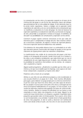 La comunicación con los otros y la expresión corporal en el marco de la
construcción del grupo es uno de los dos elementos claves del enfoque
que pretendemos dar en esta unidad de trabajo. El otro elemento clave es
la acción motriz espontánea. Vamos a trabajar con la expresión motriz
espontánea de cada niño y a la vez con la dinámica de la comunicación que
se manifiesta y evoluciona en el seno del grupo. Se trata de favorecer la
expresión espontánea, la evolución de cada niño y su inserción en el grupo,
de vivir y desarrollar su aceptación o rechazo en el grupo. En definitiva, de
descubrir sus posibilidades de comunicación y expresión con los demás.
Construir el grupo supone construir estructuras en las que cada uno
interviene para ir completando el trabajo del otro. Nos estamos refirien-
do a estructuras corporales, de objetos e incluso de expresión plástica.
Pero de la expresión abstracta hablaremos más adelante.
Esta dinámica de intercambio debería tener su continuidad en un enfo-
que educativo general, favorecedor del trabajo de grupos en los que las
relaciones de ayuda primen sobre las relaciones competitivas.
La manifestación más visible de la construcción del grupo y del inter-
cambio es la búsqueda del acuerdo, siendo ésta la que va a conducir a
los niños a una verdadera socialización, que nada tienen que ver con el
cumplimiento de una regla impuesta por el adulto, sino entendida como
la posibilidad de auténticos intercambios con los demás, de compren-
sión, aceptación y respeto.
Alguien podrá preguntarse: ¿Realmente es posible que los niños, por sí
mismos y sin que sea el adulto quien lo imponga, sean capaces de mani-
festar comprensión, aceptación y respeto entre ellos?
Podemos verlo a través de un ejemplo:
Ainhoa es una niña con una deficiencia psíquica y está escolarizada en
una escuela infantil en un grupo de 4 años. Tiene muchas dificultades
para jugar y para elaborar un juego propio pero se interesa enormemen-
te por las cosas que hacen los otros niños y ha sido capaz de desarro-
llar sus propios recursos para estar junto a los otros y conseguir que los
otros la incorporen habitualmente en sus juegos. En esta ocasión, en la
sesión de expresión corporal están jugando con tubos de cartón de dife-
rentes tamaños. Ainhoa se maneja con dificultad con sus manos y está
empeñada en meter tubos más pequeños en otro largo. Alguien se da
cuenta de lo que intenta hacer y se dispone a ayudarla, trayéndole tubos
pequeños que puedan caber en el tubo grande. Poco a poco, otros niños
se van incorporando a esa actividad. Cuando tienen el tubo grande lleno
de otros más pequeños, le dan la vuelta y observan con satisfacción
cómo caen desde arriba al suelo, uno tras otro en una secuencia diver-
50
UNIDAD 8 Expresión corporal y dramática
 