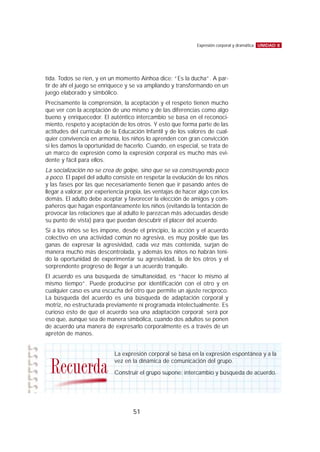 tida. Todos se ríen, y en un momento Ainhoa dice: “Es la ducha”. A par-
tir de ahí el juego se enriquece y se va ampliando y transformando en un
juego elaborado y simbólico.
Precisamente la comprensión, la aceptación y el respeto tienen mucho
que ver con la aceptación de uno mismo y de las diferencias como algo
bueno y enriquecedor. El auténtico intercambio se basa en el reconoci-
miento, respeto y aceptación de los otros. Y esto que forma parte de las
actitudes del currículo de la Educación Infantil y de los valores de cual-
quier convivencia en armonía, los niños lo aprenden con gran convicción
si les damos la oportunidad de hacerlo. Cuando, en especial, se trata de
un marco de expresión como la expresión corporal es mucho más evi-
dente y fácil para ellos.
La socialización no se crea de golpe, sino que se va construyendo poco
a poco. El papel del adulto consiste en respetar la evolución de los niños
y las fases por las que necesariamente tienen que ir pasando antes de
llegar a valorar, por experiencia propia, las ventajas de hacer algo con los
demás. El adulto debe aceptar y favorecer la elección de amigos y com-
pañeros que hagan espontáneamente los niños (evitando la tentación de
provocar las relaciones que al adulto le parezcan más adecuadas desde
su punto de vista) para que puedan descubrir el placer del acuerdo.
Si a los niños se les impone, desde el principio, la acción y el acuerdo
colectivo en una actividad común no agresiva, es muy posible que las
ganas de expresar la agresividad, cada vez más contenida, surjan de
manera mucho más descontrolada, y además los niños no habrán teni-
do la oportunidad de experimentar su agresividad, la de los otros y el
sorprendente progreso de llegar a un acuerdo tranquilo.
El acuerdo es una búsqueda de simultaneidad, es “hacer lo mismo al
mismo tiempo”. Puede producirse por identificación con el otro y en
cualquier caso es una escucha del otro que permite un ajuste recíproco.
La búsqueda del acuerdo es una búsqueda de adaptación corporal y
motriz, no estructurada previamente ni programada intelectualmente. Es
curioso esto de que el acuerdo sea una adaptación corporal; será por
eso que, aunque sea de manera simbólica, cuando dos adultos se ponen
de acuerdo una manera de expresarlo corporalmente es a través de un
apretón de manos.
UNIDAD 8Expresión corporal y dramática
51
La expresión corporal se basa en la expresión espontánea y a la
vez en la dinámica de comunicación del grupo.
Construir el grupo supone: intercambio y búsqueda de acuerdo.Recuerda
 