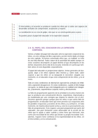 2.8. EL PAPEL DEL EDUCADOR EN LA EXPRESIÓN
CORPORAL
Vamos a hablar del papel del educador ante la expresión corporal de los
niños, en este enfoque de libre expresión y acción motriz dado a lo largo
de este capítulo. Ya hemos comentado antes que, en realidad, se trata
de una falsa libertad. Todos saben de la autoridad del adulto aunque en
estas sesiones desempeñe un papel distinto al que desempeña en las
demás situaciones de la vida de la escuela, teniendo en cuenta que tam-
bién ahora él está disponible corporalmente.
El papel del educador es proporcionar objetos, temas generales de bús-
queda, dejar a los niños explorar ellos mismos y, sobre todo, saber
esperar a que los niños en su búsqueda le necesiten. Llegado ese
momento, es el educador el que está a disposición de los niños, y no al
revés.
Sólo en estas condiciones de libertad de expresión las actitudes de inhibi-
ción u oposición desaparecen. En estas condiciones, cuando el niño trabaja
con gusto, se olvida de que está trabajando pero en realidad está trabajan-
do, y duramente, exponiéndose corporal, motriz y afectivamente.
La falta de programación aparente de la actividad es la única manera de
que se produzca una comunicación directa, espontánea, improvisada y
no mediatizada por una consigna que impone la relación con el otro.
Decimos aparente porque aunque para los niños sí que exista falta de
programación, el educador tiene que tener prevista sus respuestas ante
las posibles respuestas y acciones de los niños y su actitud es, en todo
momento, de máxima observación activa y, esto no es precisamente una
falta de programación. Esto requiere una gran preparación por parte del
educador, una gran formación como observador de la acción de los
niños que le ayude a saber cuándo y cómo tiene que intervenir, más
como una necesidad de los niños que desde su propia necesidad. Esto,
además, requiere tener confianza en la espontaneidad de los niños, en
el intercambio y en la comunicación.
52
UNIDAD 8 Expresión corporal y dramática
El intercambio y el acuerdo se producen cuando los niños por sí solos son capaces de
desarrollar actitudes de comprensión, aceptación y respeto.
La socialización no se crea de golpe, sino que se va construyendo poco a poco.
Ya puedes pasar al papel del educador en la expresión corporal.
 