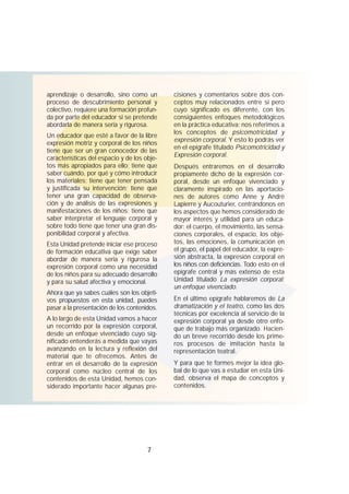 7
aprendizaje o desarrollo, sino como un
proceso de descubrimiento personal y
colectivo, requiere una formación profun-
da por parte del educador si se pretende
abordarla de manera seria y rigurosa.
Un educador que esté a favor de la libre
expresión motriz y corporal de los niños
tiene que ser un gran conocedor de las
características del espacio y de los obje-
tos más apropiados para ello; tiene que
saber cuándo, por qué y cómo introducir
los materiales; tiene que tener pensada
y justificada su intervención; tiene que
tener una gran capacidad de observa-
ción y de análisis de las expresiones y
manifestaciones de los niños; tiene que
saber interpretar el lenguaje corporal y
sobre todo tiene que tener una gran dis-
ponibilidad corporal y afectiva.
Esta Unidad pretende iniciar ese proceso
de formación educativa que exige saber
abordar de manera seria y rigurosa la
expresión corporal como una necesidad
de los niños para su adecuado desarrollo
y para su salud afectiva y emocional.
Ahora que ya sabes cuáles son los objeti-
vos propuestos en esta unidad, puedes
pasar a la presentación de los contenidos.
A lo largo de esta Unidad vamos a hacer
un recorrido por la expresión corporal,
desde un enfoque vivenciado cuyo sig-
nificado entenderás a medida que vayas
avanzando en la lectura y reflexión del
material que te ofrecemos. Antes de
entrar en el desarrollo de la expresión
corporal como núcleo central de los
contenidos de esta Unidad, hemos con-
siderado importante hacer algunas pre-
cisiones y comentarios sobre dos con-
ceptos muy relacionados entre sí pero
cuyo significado es diferente, con los
consiguientes enfoques metodológicos
en la práctica educativa: nos referimos a
los conceptos de psicomotricidad y
expresión corporal. Y esto lo podrás ver
en el epígrafe titulado Psicomotricidad y
Expresión corporal.
Después entraremos en el desarrollo
propiamente dicho de la expresión cor-
poral, desde un enfoque vivenciado y
claramente inspirado en las aportacio-
nes de autores como Anne y André
Lapierre y Aucouturier, centrándonos en
los aspectos que hemos considerado de
mayor interés y utilidad para un educa-
dor: el cuerpo, el movimiento, las sensa-
ciones corporales, el espacio, los obje-
tos, las emociones, la comunicación en
el grupo, el papel del educador, la expre-
sión abstracta, la expresión corporal en
los niños con deficiencias. Todo esto en el
epígrafe central y más extenso de esta
Unidad titulado La expresión corporal:
un enfoque vivenciado.
En el último epígrafe hablaremos de La
dramatización y el teatro, como las dos
técnicas por excelencia al servicio de la
expresión corporal ya desde otro enfo-
que de trabajo más organizado. Hacien-
do un breve recorrido desde los prime-
ros procesos de imitación hasta la
representación teatral.
Y para que te formes mejor la idea glo-
bal de lo que vas a estudiar en esta Uni-
dad, observa el mapa de conceptos y
contenidos.
 