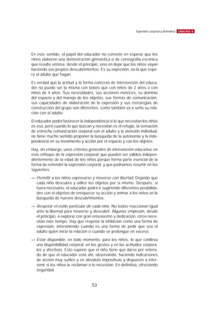 En este sentido, el papel del educador no consiste en esperar que los
niños elaboren una demostración gimnástica o de coreografía escénica
que resulte vistosa, desde el principio, sino en dejar que los niños vayan
haciendo sus propios descubrimientos. Es su expresión, no la que espe-
ra el adulto que hagan.
Es verdad que la actitud y la forma concreta de intervención del educa-
dor no puede ser la misma con bebés que con niños de 2 años o con
niños de 4 años. Sus necesidades, sus acciones motrices, su dominio
del espacio y del manejo de los objetos, sus formas de comunicación,
sus capacidades de elaboración de la expresión y sus estrategias de
construcción del grupo son diferentes, como también va a serlo su rela-
ción con el adulto.
El educador podrá favorecer la independencia si lo que necesitan los niños
es eso, pero cuando lo que buscan y necesitan es el refugio, la sensación
de estrecha comunicación corporal con el adulto y la atención individual,
no tiene mucho sentido proponer la búsqueda de la autonomía y la inde-
pendencia en su movimiento y acción por el espacio y con los objetos.
Hay, sin embargo, unos criterios generales de intervención educativa, en
este enfoque de la expresión corporal, que pueden ser válidos indepen-
dientemente de la edad de los niños porque forma parte esencial de la
forma de entender la expresión corporal, y que podríamos resumir en los
siguientes:
— Permitir a los niños expresarse y moverse con libertad. Dejando que
cada niño descubra y utilice los objetos por sí mismo. Después, si
fuera necesario, el educador podrá ir sugiriendo diferentes posibilida-
des con el objetivo de enriquecer su acción y animar a los niños en la
búsqueda de nuevos descubrimientos.
— Respetar el estilo particular de cada niño. No todos reaccionan igual
ante la libertad para moverse y descubrir. Algunos empiezan, desde
el principio, a explorar con gran entusiasmo y dedicación, otros nece-
sitan más tiempo. Hay que respetar la inhibición como una forma de
expresión, interviniendo cuando es una forma de pedir que sea el
adulto quien inicie la relación o cuando se prolongue en exceso.
— Estar disponible, en todo momento, para los niños, lo que conlleva
una disponibilidad corporal, en los gestos y en las actitudes corpora-
les y afectivas. Esto supone que el niño tiene que darse por entera-
do de que el educador está ahí, observando, haciendo indicaciones
de acción muy sutiles y en absoluto impositivas y dispuesto a inter-
venir si los niños le reclaman o le necesitan. En definitiva, ofreciendo
seguridad.
UNIDAD 8Expresión corporal y dramática
53
 