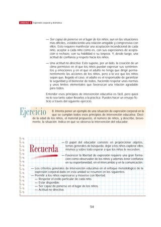 — Ser capaz de ponerse en el lugar de los niños, aun en las situaciones
más difíciles, estableciendo una relación amigable y comprensiva con
ellos. Esto requiere manifestar una aceptación incondicional de cada
niño, aceptar a cada niño como es, con sus expresiones de acepta-
ción o rechazo, con su habilidad o su torpeza. Y, desde luego, una
actitud de confianza y respeto hacia los niños.
— Una actitud no directiva. Esto supone, por un lado, la creación de un
clima permisivo en el que los niños puedan expresar sus sentimien-
tos y emociones y en el que el adulto no tenga que dirigir perma-
nentemente las acciones de los niños, pero a la vez que los niños
sepan que, llegado el caso, el adulto es el responsable de garantizar
la seguridad y el bienestar de todos, haciendo respetar unas normas
y unos límites elementales que favorezcan una relación agradable
para todos.
Entender esos principios de intervención educativa es fácil, pero quizá
no lo sea tanto saber llevarlos a la práctica. Puedes hacer un ensayo fic-
ticio a través del siguiente ejercicio.
54
UNIDAD 8 Expresión corporal y dramática
Ejercicio 8. Intenta poner un ejemplo de una situación de expresión corporal en la
que se cumplan todos esos principios de intervención educativa. Deci-
de la edad de los niños, el material propuesto, el número de niños, y describe, breve-
mente, la situación. Indica en qué se observa la intervención del educador.
— El papel del educador consiste en proporcionar objetos,
temas generales de búsqueda, dejar a los niños explorar ellos
mismos y sobre todo esperar a que los niños le necesiten.
— Favorecer la libertad de expresión requiere una gran forma-
ción como observador de los niños y además tener confianza
en su espontaneidad, en el intercambio y en la comunicación.
— Los criterios generales de intervención educativa en el enfoque metodológico de la
expresión corporal dado en esta unidad se resumen en los siguientes:
— Permitir a los niños expresarse y moverse con libertad.
— Respetar el estilo particular de cada niño.
— Estar disponible.
— Ser capaz de ponerse en el lugar de los niños.
— Actitud no directiva.
Recuerda
 