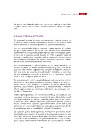 Ya hemos visto todos los elementos que forman parte de la expresión
corporal, vamos a ver ahora su continuidad en otras formas de expre-
sión.
2.9. LA EXPRESIÓN ABSTRACTA
En un epígrafe anterior decíamos que la expresión corporal y motriz es
la base de otras formas de expresión más abstractas, en especial de la
expresión verbal, la expresión plástica y la expresión matemática.
Una vez terminado el trabajo de expresión corporal y motriz, a los niños
les gusta hablar de lo que han hecho. Poner palabras a sus experiencias
es confirmar lo vivido y continuar con el proceso de comunicación, ahora
a través de la expresión verbal. Cuando los niños ya pueden utilizar el
lenguaje como forma de expresión, realizar un pequeño encuentro para
hablar sobre lo sucedido es dar un paso más en el proceso de simboli-
zación de las experiencias motrices y afectivas.
Una buena manera de completar las experiencias con el movimiento es
dejando su huella por medio de la representación gráfica. Se trata de
que cada niño continúe su proceso de expresión iniciado con su cuerpo
con otra forma de expresión más abstracta y simbólica: la expresión
plástica, dejando un rastro de su vivencia con el movimiento, con el
espacio, con los objetos y con los otros.
Desgraciadamente, con frecuencia el niño aprende muy pronto a tener
miedo de su expresión espontánea y auténtica. Miedo a ser juzgado,
miedo a hacerlo mal, esperando el veredicto del adulto. Expresar ver-
balmente, plásticamente, gráficamente o intelectualmente es también
afirmar su presencia y una manera de confirmar su experiencia y de com-
partirla con los demás.
Hablar y poner palabras a las experiencias vividas y observadas es una
manera de confirmar y asegurar el proceso de expresión anterior con el
cuerpo y a través de las palabras es posible volver a evocar y a recrear
la situación. Pero, además, expresarla gráficamente permite volver a
mirarla cuantas veces se quiera y poder compartirla con los demás, sin
contar con los enormes beneficios que eso supone para el desarrollo de
la simbolización y de la capacidad de creación de los niños.
La expresión gráfica de la experiencia motriz puede proponerse desde
que los niños son capaces de manejar una cera para garabatear en una
superficie, primero de grandes dimensiones de manera que parezca una
continuación del movimiento y del gesto sólo que ahora deja huella y,
poco a poco, reduciendo las dimensiones del espacio gráfico a medida
UNIDAD 8Expresión corporal y dramática
55
 