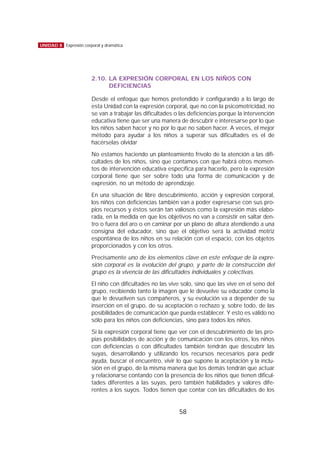 2.10. LA EXPRESIÓN CORPORAL EN LOS NIÑOS CON
DEFICIENCIAS
Desde el enfoque que hemos pretendido ir configurando a lo largo de
esta Unidad con la expresión corporal, que no con la psicomotricidad, no
se van a trabajar las dificultades o las deficiencias porque la intervención
educativa tiene que ser una manera de descubrir e interesarse por lo que
los niños saben hacer y no por lo que no saben hacer. A veces, el mejor
método para ayudar a los niños a superar sus dificultades es el de
hacérselas olvidar
No estamos haciendo un planteamiento frívolo de la atención a las difi-
cultades de los niños, sino que contamos con que habrá otros momen-
tos de intervención educativa específica para hacerlo, pero la expresión
corporal tiene que ser sobre todo una forma de comunicación y de
expresión, no un método de aprendizaje.
En una situación de libre descubrimiento, acción y expresión corporal,
los niños con deficiencias también van a poder expresarse con sus pro-
pios recursos y éstos serán tan valiosos como la expresión más elabo-
rada, en la medida en que los objetivos no van a consistir en saltar den-
tro o fuera del aro o en caminar por un plano de altura atendiendo a una
consigna del educador, sino que el objetivo será la actividad motriz
espontánea de los niños en su relación con el espacio, con los objetos
proporcionados y con los otros.
Precisamente uno de los elementos clave en este enfoque de la expre-
sión corporal es la evolución del grupo, y parte de la construcción del
grupo es la vivencia de las dificultades individuales y colectivas.
El niño con dificultades no las vive solo, sino que las vive en el seno del
grupo, recibiendo tanto la imagen que le devuelve su educador como la
que le devuelven sus compañeros, y su evolución va a depender de su
inserción en el grupo, de su aceptación o rechazo y, sobre todo, de las
posibilidades de comunicación que pueda establecer. Y esto es válido no
sólo para los niños con deficiencias, sino para todos los niños.
Si la expresión corporal tiene que ver con el descubrimiento de las pro-
pias posibilidades de acción y de comunicación con los otros, los niños
con deficiencias o con dificultades también tendrán que descubrir las
suyas, desarrollando y utilizando los recursos necesarios para pedir
ayuda, buscar el encuentro, vivir lo que supone la aceptación y la inclu-
sión en el grupo, de la misma manera que los demás tendrán que actuar
y relacionarse contando con la presencia de los niños que tienen dificul-
tades diferentes a las suyas, pero también habilidades y valores dife-
rentes a los suyos. Todos tienen que contar con las dificultades de los
58
UNIDAD 8 Expresión corporal y dramática
 