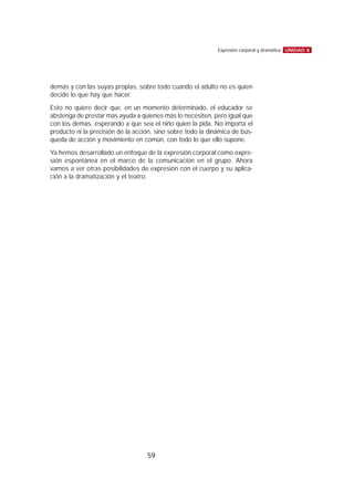 demás y con las suyas propias, sobre todo cuando el adulto no es quien
decide lo que hay que hacer.
Esto no quiere decir que, en un momento determinado, el educador se
abstenga de prestar más ayuda a quienes más lo necesiten, pero igual que
con los demás, esperando a que sea el niño quien la pida. No importa el
producto ni la precisión de la acción, sino sobre todo la dinámica de bús-
queda de acción y movimiento en común, con todo lo que ello supone.
Ya hemos desarrollado un enfoque de la expresión corporal como expre-
sión espontánea en el marco de la comunicación en el grupo. Ahora
vamos a ver otras posibilidades de expresión con el cuerpo y su aplica-
ción a la dramatización y el teatro.
UNIDAD 8Expresión corporal y dramática
59
 