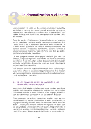 La dramatización y el teatro son dos técnicas complejas en las que hay
que trabajar y combinar de manera integrada y armónica los recursos
expresivos del cuerpo (gesto y movimiento) y del lenguaje verbal, y esto
supone un trabajo más estructurado, tanto por parte de los niños como
del educador.
Es verdad que los niños incorporan la dramatización en sus juegos de
manera espontánea y juegan a ser otro y a representar situaciones ficti-
cias haciendo “como si” fueran otra persona, un animal o una cosa. De
la misma manera que utilizan sus recursos expresivos corporales para
expresar estados, necesidades, sentimientos, acciones referidos a
situaciones reales o imaginarias. Todo esto forma parte de lo que podría-
mos llamar dramatización espontánea.
Un buen ejemplo lo tenemos en los juegos simbólicos y de roles. Sin
embargo, aunque es importante apoyar todas las iniciativas expresivas
espontáneas de los niños, ahora se trata de desarrollar la dramatización
y el teatro como técnicas de expresión en las que la expresión corporal
juega un papel de primer orden.
Pero antes de entrar con cierto detenimiento en ambas técnicas expre-
sivas, vamos a hacer un breve recorrido por el desarrollo de la imitación
y la representación como procesos especialmente importantes al servi-
cio de ambas formas expresivas.
3.1. DE LOS PRIMEROS JUEGOS DE IMITACIÓN A LAS
PRIMERAS REPRESENTACIONES
Mucho antes de la adquisición del lenguaje verbal, los niños aprenden a
realizar todo tipo de gestos y movimientos, en ocasiones con clara inten-
ción comunicativa con el adulto y en otras, como un juego de explora-
ción, descubrimiento y ejercitación de sus posibilidades de acción.
Primero aparecen los gestos y movimientos sencillos como una res-
puesta imitativa del modelo que le ofrece el adulto en situaciones de
juego y relación (juegos con las manos, de darse en la cabeza, de escon-
derse…). Poco a poco empiezan a intentar imitar gestos con la cara (con
los ojos y la boca) también con el modelo delante. Progresivamente, el
repertorio de gestos y movimientos cada vez más complejos realizados
con distintas partes del cuerpo, por imitación directa, se va ampliando.
61
La dramatización y el teatro
3
 