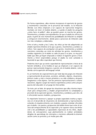 De forma espontánea, ellos mismos incorporan el repertorio de gestos
y movimientos conocidos sin la presencia del modelo, es la imitación
diferida. Los niños empiezan a ser capaces de representar imágenes
mentales sin tener el modelo delante, y cuando el adulto les pregunta
¿cómo hace el pollito?, ellos ya pueden poner en marcha los gestos,
movimientos y sonidos correspondientes sin que el adulto les ofrezca la
pauta. A partir de este momento las posibilidades de imitación se amplían
y enriquecen enormemente, dando paso a procesos de imitación cada
vez más complejos y elaborados.
Entre el año y medio y los 2 años, los niños ya han ido adquiriendo un
amplio repertorio imitativo en lo que a gestos, movimientos y sonidos se
refiere. Son capaces de acompañar con gestos, movimientos y sonidos
canciones conocidas así como de anticipar los gestos, movimientos y
sonidos siguientes (si el adulto se salta un paso o se para, es muy pro-
bable que ellos ya hayan empezado a realizar el siguiente gesto o movi-
miento y miren sorprendidos porque el adulto no esté cantando o
haciendo lo que ellos esperaban que hiciera).
Podemos decir que ya existe capacidad de representación e inicio de la
función simbólica, en la medida en que ya empiezan a ser capaces de
pensar representando imágenes o gestos sin el modelo delante, coinci-
diendo con la aparición del lenguaje verbal.
Es un momento de especial interés por todo tipo de juegos de imitación
y representación de personas, acciones, animales, objetos, situaciones,
primero reales y más o menos próximos a su vida cotidiana y después
imaginarios o más lejanos. Son las primeras representaciones o drama-
tizaciones, algunas surgen de manera espontánea y otras como una pro-
puesta del educador en un juego de intercambio.
Se trata, por un lado, de apoyar las situaciones que ellos mismos impro-
visan para enriquecerlas y ampliar progresivamente la complejidad y
precisión de la expresión (gestos, movimientos y sonidos) y, por otro, de
ir ofreciendo nuevos modelos y propuestas.
Es importante favorecer y apoyar su propia capacidad creativa y expre-
siva en el desarrollo de situaciones de dramatización y representación,
evitando el empobrecimiento con modelos y pautas estándar ofrecidos
por el adulto. Las pautas y propuestas del adulto tienen que estar al ser-
vicio del enriquecimiento de la expresión y no suponer nunca una limita-
ción a las posibilidades y capacidades expresivas de los niños, aleján-
donos de concepciones cuyo planteamiento es realizar actividades
dirigidas de aprendizaje de conceptos o nociones utilizando la dramati-
zación como un pretexto y un medio para ello.
62
UNIDAD 8 Expresión corporal y dramática
 