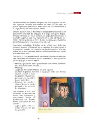 La dramatización, aún pudiendo trabajarse con todo el rigor de una téc-
nica expresiva, con niños más mayores, es sobre todo una forma de
pensar, representar y expresarse de los niños, con todo el simbolismo y
la carga afectiva que tiene en estas edades.
Entre los 2 y los 4 años, el desarrollo de la capacidad representativa, del
pensamiento simbólico, del lenguaje y de la propia concepción mágico-
animista del mundo que tienen los niños, los juegos de representación e
invención ocupan un lugar muy importante en su vida, además de per-
mitirles manejar y elaborar, a través de este tipo de juegos, situaciones
de conflicto que van a ir surgiendo en su vida real.
Hay muchas posibilidades de trabajo con los niños a través de las que
se puede favorecer el desarrollo de su capacidad de representación y
dramatización. Unas las van a poner en marcha ellos mismos y otras sur-
girán al hilo de determinadas propuestas hechas por el educador. Vamos
a ver algunas de ellas.
Con respecto a las posibilidades de representación y dramatización que
ellos van a poner en marcha de manera espontánea, a poco que se les
permita y apoye, éstas son algunas:
— Muecas y gestos con la cara (para expresar sensaciones, sentimien-
tos, imitar, hacer como si fueran…).
— Maquillaje.
— Juegos de elaboración simbólica con y sin juguetes.
— Asunción de papeles diferentes en sus juegos (entre ellos mismos
asumen, asignan e inven-
tan papeles, situaciones y
personajes, en especial en
juegos al aire libre).
— Escuchar un cuento y
situarse libremente con los
personajes, las acciones,
las situaciones…
Con respecto a esas otras
situaciones de desarrollo dra-
mático más organizadas y
estructuradas, aunque las
posibilidades son muchas,
hemos seleccionado las más
sencillas:
— Jugar a poner caras y a
realizar muecas, con pau-
tas y modelo.
UNIDAD 8Expresión corporal y dramática
63
Niño con la cara pintada
 