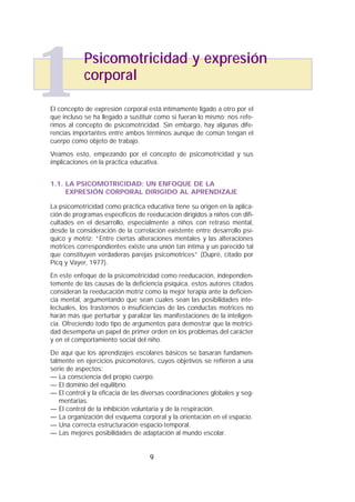 El concepto de expresión corporal está íntimamente ligado a otro por el
que incluso se ha llegado a sustituir como si fueran lo mismo; nos refe-
rimos al concepto de psicomotricidad. Sin embargo, hay algunas dife-
rencias importantes entre ambos términos aunque de común tengan el
cuerpo como objeto de trabajo.
Veamos esto, empezando por el concepto de psicomotricidad y sus
implicaciones en la práctica educativa.
1.1. LA PSICOMOTRICIDAD: UN ENFOQUE DE LA
EXPRESIÓN CORPORAL DIRIGIDO AL APRENDIZAJE
La psicomotricidad como práctica educativa tiene su origen en la aplica-
ción de programas específicos de reeducación dirigidos a niños con difi-
cultades en el desarrollo, especialmente a niños con retraso mental,
desde la consideración de la correlación existente entre desarrollo psí-
quico y motriz: “Entre ciertas alteraciones mentales y las alteraciones
motrices correspondientes existe una unión tan íntima y un parecido tal
que constituyen verdaderas parejas psicomotrices” (Dupré, citado por
Picq y Vayer, 1977).
En este enfoque de la psicomotricidad como reeducación, independien-
temente de las causas de la deficiencia psíquica, estos autores citados
consideran la reeducación motriz como la mejor terapia ante la deficien-
cia mental, argumentando que sean cuales sean las posibilidades inte-
lectuales, los trastornos o insuficiencias de las conductas motrices no
harán más que perturbar y paralizar las manifestaciones de la inteligen-
cia. Ofreciendo todo tipo de argumentos para demostrar que la motrici-
dad desempeña un papel de primer orden en los problemas del carácter
y en el comportamiento social del niño.
De aquí que los aprendizajes escolares básicos se basaran fundamen-
talmente en ejercicios psicomotores, cuyos objetivos se refieren a una
serie de aspectos:
— La consciencia del propio cuerpo.
— El dominio del equilibrio.
— El control y la eficacia de las diversas coordinaciones globales y seg-
mentarias.
— El control de la inhibición voluntaria y de la respiración.
— La organización del esquema corporal y la orientación en el espacio.
— Una correcta estructuración espacio-temporal.
— Las mejores posibilidades de adaptación al mundo escolar.
9
Psicomotricidad y expresión
corporal
1
 