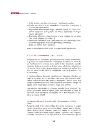 — Imitar acciones, gestos, movimientos y sonidos con pautas.
— Cantar una canción, acompañándola con los gestos, movimientos y
sonidos correspondientes.
— Representar diferentes personajes, animales, objetos, acciones, situa-
ciones, con pautas que ayuden a los niños a expresarse con mayor
riqueza y precisión.
— Dramatizar diferentes situaciones de la vida cotidiana de los niños
(una pelea, un juego, la comida…).
— Dramatizar o representar un cuento conocido, con el correspondien-
te reparto de papeles, la acción aprendida y coordinada…
— Bailar (de manera libre y colectiva).
Veamos ahora algunas ideas sobre el juego dramático y el teatro.
3.2. EL JUEGO DRAMÁTICO Y EL TEATRO
Aunque todas las situaciones y actividades mencionadas anteriormen-
te guardan una estrecha relación con el juego dramático, no dejan de
ser manifestaciones con una buena parte de libre desarrollo. Cuando
hablamos de juego dramático y de teatro nos referimos a situaciones
claramente estructuradas y organizadas que requieren un trabajo dis-
tinto sin renunciar por ello al contenido lúdico propio y necesario en
estas edades.
El objetivo del juego dramático y del teatro en Educación Infantil no es
preparar a grandes actores y actrices, sino sobre todo tener la posibili-
dad de salirse del papel que cada uno desempeña cada día en su vida
real para experimentar la sensación de ser otro y aprender a trabajar en
equipo, con la mayor dosis posible de magia y de fantasía.
Hay diversas posibilidades y enfoques metodológicos diferentes, de
manera que vamos a indicar algunas de las más habituales, a través de
las cuales puede hacerse un buen trabajo con la dramatización y el tea-
tro en la escuela infantil.
La representación o dramatización de un cuento por los
niños
Aunque la edad de los niños, el tipo de montaje escénico y el propio
cuento a dramatizar van a ofrecernos algunas pautas para el plantea-
miento de la actividad, hay unos pasos que podrían ser comunes en
cualquier desarrollo dramático estructurado. Lo primero sería proponer
o acordar un cuento que los niños conozcan suficientemente y por el
64
UNIDAD 8 Expresión corporal y dramática
 
