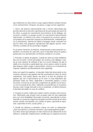 que manifiesten un claro interés, lo que supone haberlo contado muchas
veces anteriormente. Después, los pasos a seguir son los siguientes:
1. Hacer una primera representación más o menos improvisada que
permita observar la elección espontánea de los personajes por parte de
los niños, su grado de conocimiento de la historia, de los diálogos, las
acciones a realizar y su propia versión. En esta primera representación
improvisada, se animará a los niños a incorporar los recursos expresi-
vos propios de la expresión corporal y la dramatización, realizando ges-
tos y movimientos, además de utilizar el lenguaje verbal, contando con
que los niños más pequeños reproducirán sólo algunos gestos, movi-
mientos y sonidos de los personajes elegidos.
En un primer momento, la imitación, interpretación y representación res-
ponderá a la iniciativa de cada niño, pero el educador ofrecerá ayuda y
pautas para irse aproximando a la historia contada en el cuento.
2. Proceder al reparto de papeles. Cuando los niños ya están familiariza-
dos con el cuento, con los personajes, las acciones y los diálogos; cuan-
do ya sean capaces de anticipar lo que va a ocurrir después sin que el
adulto se lo recuerde y cuando piden que se les vuelva a contar el cuento
para después volver a jugar a representarlo, entonces es el momento de
empezar a plantear una dramatización más organizada.
Antes de repartir los papeles, el educador habrá ido observando en las
sesiones anteriores qué papeles han ido asumiendo los niños de forma
espontánea. Esto puede darnos una pista a la hora de proponer los
papeles que van a representarse ya en serio. Es muy importante que
participen todos los niños, duplicando o inventando papeles si fuera
necesario. El proceso de elección y asignación de papeles ha de hacer-
se con el acuerdo de los niños, sabiendo y asumiendo que en ocasiones
hay que ceder el lugar deseado a otro y aceptando, en última instancia,
la decisión del adulto en caso de conflicto.
3. Ensayar el cuento. Habrá que realizar cuantos ensayos sean necesa-
rios. Planteando cada ensayo como un juego cada vez más organizado
pero con cierta flexibilidad. Buscando el acuerdo, aprendiendo a actuar,
teniendo en cuenta las exigencias del guión y la intervención de los otros
(actuar cuando corresponde y no cuando se quiera, ajustando la expre-
sión, esperando el turno, actuar juntos…).
4. Decidir los disfraces y atuendos a llevar, así como su elaboración:
¿Qué necesitamos? ¿Cómo los haremos? ¿Qué ayuda podemos pedir?…
Los niños tienen que participar en todo el proceso de elaboración de los
disfraces, tendiendo a elaboraciones sencillas que no requieran excesivo
UNIDAD 8Expresión corporal y dramática
65
 