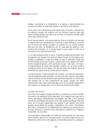 trabajo, recurriendo a la imaginación y al ingenio o aprovechando los
recursos del taller de expresión plástica o de teatro si los hubiera.
Si los niños van a disfrazarse para representar el cuento, conviene que
los últimos ensayos los realicen con los disfraces puestos para que
vayan familiarizándose con ellos y no resulten un elemento extraño el día
de la representación final.
De la misma manera, si la representación final va a hacerse en una sala
o espacio diferente al habitual (un escenario o sala multiusos), conviene
que al menos los últimos ensayos se realicen en ese mismo espacio
para que los niños se familiaricen con él, colocando los objetos y ele-
mentos del escenario en el mismo lugar en que vayan a estar en el
momento de la representación final.
5. La representación final: el teatro. Cuando la mayoría de los niños ante
la propuesta de ensayar el cuento ya saben situarse en los lugares ade-
cuados y asignados a cada personaje sin que el educador tenga que
decirles dónde tienen que hacerlo; cuando todos sean capaces de repre-
sentar el papel asignado, con la sensación de que “sale solo”, sin reque-
rir prácticamente la ayuda del educador aunque con su mano oculta y
cuando los niños ya son capaces de dar una visión de conjunto, ya es el
momento de representar el cuento para los demás.
La dramatización o representación de cuentos, así como la representa-
ción de pequeñas obras teatrales, no tiene por qué requerir especializa-
ción en técnicas de arte dramático por parte del educador. En estas eda-
des todavía hay un alto componente de juego, aunque los niños
experimenten que están haciendo algo serio. Es un juego organizado y
que requiere su trabajo pero a la vez lleno de fantasía y de magia.
El taller de teatro
Otra forma de trabajar el juego dramático y el teatro es a través del taller
de teatro o de animación de la expresión. Esto requiere que haya uno o
varios educadores habitualmente encargados del taller y de la progra-
mación de actividades del mismo en las que puedan participar todos los
niños de la escuela organizados por grupos o por edades. Esta tarea
pueden desarrollarla los propios educadores del centro, formándose
para ello y contando con la colaboración de expertos en animación tea-
tral que asesoren y orienten a los educadores y dinamicen el trabajo a
desarrollar con los niños.
Las actividades a desarrollar en el taller de teatro pueden ser muy varia-
das y muchas, pero no es necesario poner en marcha todas a la vez. Es
importante seleccionar solo algunas y desarrollar proyectos y propues-
66
UNIDAD 8 Expresión corporal y dramática
 
