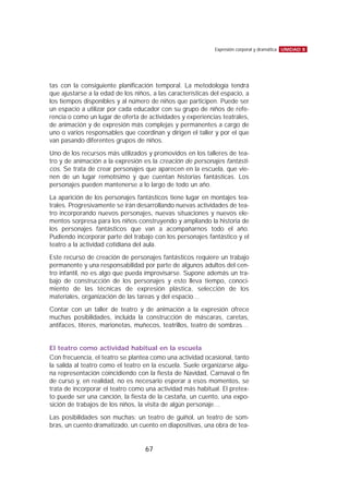 tas con la consiguiente planificación temporal. La metodología tendrá
que ajustarse a la edad de los niños, a las características del espacio, a
los tiempos disponibles y al número de niños que participen. Puede ser
un espacio a utilizar por cada educador con su grupo de niños de refe-
rencia o como un lugar de oferta de actividades y experiencias teatrales,
de animación y de expresión más complejas y permanentes a cargo de
uno o varios responsables que coordinan y dirigen el taller y por el que
van pasando diferentes grupos de niños.
Uno de los recursos más utilizados y promovidos en los talleres de tea-
tro y de animación a la expresión es la creación de personajes fantásti-
cos. Se trata de crear personajes que aparecen en la escuela, que vie-
nen de un lugar remotísimo y que cuentan historias fantásticas. Los
personajes pueden mantenerse a lo largo de todo un año.
La aparición de los personajes fantásticos tiene lugar en montajes tea-
trales. Progresivamente se irán desarrollando nuevas actividades de tea-
tro incorporando nuevos personajes, nuevas situaciones y nuevos ele-
mentos sorpresa para los niños construyendo y ampliando la historia de
los personajes fantásticos que van a acompañarnos todo el año.
Pudiendo incorporar parte del trabajo con los personajes fantástico y el
teatro a la actividad cotidiana del aula.
Este recurso de creación de personajes fantásticos requiere un trabajo
permanente y una responsabilidad por parte de algunos adultos del cen-
tro infantil, no es algo que pueda improvisarse. Supone además un tra-
bajo de construcción de los personajes y esto lleva tiempo, conoci-
miento de las técnicas de expresión plástica, selección de los
materiales, organización de las tareas y del espacio…
Contar con un taller de teatro y de animación a la expresión ofrece
muchas posibilidades, incluida la construcción de máscaras, caretas,
antifaces, títeres, marionetas, muñecos, teatrillos, teatro de sombras…
El teatro como actividad habitual en la escuela
Con frecuencia, el teatro se plantea como una actividad ocasional, tanto
la salida al teatro como el teatro en la escuela. Suele organizarse algu-
na representación coincidiendo con la fiesta de Navidad, Carnaval o fin
de curso y, en realidad, no es necesario esperar a esos momentos, se
trata de incorporar el teatro como una actividad más habitual. El pretex-
to puede ser una canción, la fiesta de la castaña, un cuento, una expo-
sición de trabajos de los niños, la visita de algún personaje…
Las posibilidades son muchas: un teatro de guiñol, un teatro de som-
bras, un cuento dramatizado, un cuento en diapositivas, una obra de tea-
UNIDAD 8Expresión corporal y dramática
67
 