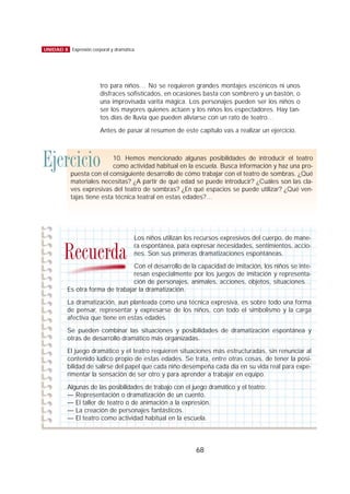 tro para niños… No se requieren grandes montajes escénicos ni unos
disfraces sofisticados, en ocasiones basta con sombrero y un bastón, o
una improvisada varita mágica. Los personajes pueden ser los niños o
ser los mayores quienes actúen y los niños los espectadores. Hay tan-
tos días de lluvia que pueden aliviarse con un rato de teatro…
Antes de pasar al resumen de este capítulo vas a realizar un ejercicio.
68
UNIDAD 8 Expresión corporal y dramática
Ejercicio 10. Hemos mencionado algunas posibilidades de introducir el teatro
como actividad habitual en la escuela. Busca información y haz una pro-
puesta con el consiguiente desarrollo de cómo trabajar con el teatro de sombras. ¿Qué
materiales necesitas? ¿A partir de qué edad se puede introducir? ¿Cuáles son las cla-
ves expresivas del teatro de sombras? ¿En qué espacios se puede utilizar? ¿Qué ven-
tajas tiene esta técnica teatral en estas edades?…
Los niños utilizan los recursos expresivos del cuerpo, de mane-
ra espontánea, para expresar necesidades, sentimientos, accio-
nes. Son sus primeras dramatizaciones espontáneas.
Con el desarrollo de la capacidad de imitación, los niños se inte-
resan especialmente por los juegos de imitación y representa-
ción de personajes, animales, acciones, objetos, situaciones…
Es otra forma de trabajar la dramatización.
La dramatización, aun planteada como una técnica expresiva, es sobre todo una forma
de pensar, representar y expresarse de los niños, con todo el simbolismo y la carga
afectiva que tiene en estas edades.
Se pueden combinar las situaciones y posibilidades de dramatización espontánea y
otras de desarrollo dramático más organizadas.
El juego dramático y el teatro requieren situaciones más estructuradas, sin renunciar al
contenido lúdico propio de estas edades. Se trata, entre otras cosas, de tener la posi-
bilidad de salirse del papel que cada niño desempeña cada día en su vida real para expe-
rimentar la sensación de ser otro y para aprender a trabajar en equipo.
Algunas de las posibilidades de trabajo con el juego dramático y el teatro:
— Representación o dramatización de un cuento.
— El taller de teatro o de animación a la expresión.
— La creación de personajes fantásticos.
— El teatro como actividad habitual en la escuela.
Recuerda
 