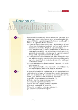 UNIDAD 8Expresión corporal y dramática
71
En esta Unidad se explica la diferencia entre dos conceptos muy
relacionados entre sí pero que no tienen un significado idéntico:
psicomotricidad y expresión corporal. Califica de verdadero (V) o
falso (F) las siguientes ideas al respecto:
— La diferencia entre la psicomotricidad y la expresión corporal se
refiere sólo al enfoque metodológico. Mientras que la psicomo-
tricidad tiene un enfoque dirigido, la expresión corporal no.
— En la psicomotricidad se trabaja la adquisición de una serie de
habilidades relacionadas con el desarrollo motriz con una pro-
gramación de contenidos, mientras que la expresión corporal
trabaja con la expresión espontánea de los niños.
— La diferencia está en que mientras que la psicomotricidad tiene
una aplicación en programas de reeducación de deficiencias, la
expresión corporal sólo se puede trabajar con niños que tengan
un desarrollo normal.
— La psicomotricidad trabaja los procesos cognitivos y la expre-
sión corporal no.
— Tanto la psicomotricidad como la expresión corporal traban los
procesos cognitivos aunque con enfoques diferentes.
El enfoque de la expresión corporal dado en esta unidad supone un
replanteamiento del papel del educador. Para que los niños descu-
bran sus posibilidades de expresión y comunicación con los
demás, ¿cuál tiene que ser la intervención adecuada?
a) Abstenerse de cualquier tipo de intervención.
b) Decir a los niños lo que tienen que hacer.
c) Favorecer la expresión espontánea.
d) Iniciar la acción y dejar que ellos la continúen.
e) Respetar la evolución de cada niño.
f) Proponer con quiénes tienen que relacionarse.
g) Favorecer su inserción en el grupo.
Autoevaluación
Prueba de
1
2
 