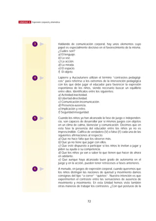 72
UNIDAD 8 Expresión corporal y dramática
Hablando de comunicación corporal, hay unos elementos cuyo
papel es especialmente decisivo en el favorecimiento de la misma.
¿Cuáles son?
a) El lenguaje.
b) La voz.
c) La acción.
d) La mirada.
e) El espacio.
f) El objeto.
Lapierre y Aucouturiere utilizan el término “contrastes pedagógi-
cos” para referirse a los extremos de la intervención pedagógica
con los que debe jugar el educador para favorecer la expresión
espontánea de los niños, siendo necesario buscar un equilibrio
entre ellos. Identifícalos entre los siguientes:
a) Actividad-inactividad.
b) Libertad-directividad.
c) Comunicación-incomunicación.
d) Presencia-ausencia.
e) Implicación y retiro.
f) Seguridad-inseguridad.
Cuando los niños ya han alcanzado la fase de juego e independen-
cia, son capaces de desarrollar por sí mismos juegos con objetos
en un clima de calma, bienestar y comunicación. Decimos que en
esta fase la presencia del educador entre los niños ya no es
imprescindible. Califica de verdadero (V) o falso (F) cada una de las
siguientes afirmaciones al respecto:
a) Que no hace falta que los observe más.
b) Que ya no tiene que jugar con ellos.
c) Que esté dispuesto a participar si los niños le invitan a jugar y
piden su ayuda o su competencia.
d) Que los niños ya van a saber lo que tienen que hacer de ahora
en adelante.
e) Que aunque haya alcanzado buen grado de autonomía en el
juego y en la acción, pueden tener retrocesos a fases anteriores.
A menudo, en juegos de expresión corporal, cuando queremos que
los niños distingan las nociones de quietud y movimiento damos
consignas del tipo “a correr” “quietos”. Nuestra intención es que
experimenten el contraste entre las sensaciones de ausencia de
movimiento y movimiento. En esta Unidad hemos visto también
otras maneras de trabajar los contrastes. ¿Con qué posturas de la
3
4
5
6
 