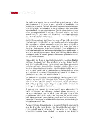 Sin embargo y, a pesar de que este enfoque y desarrollo de la psico-
motricidad tiene su origen en la reeducación de las deficiencias, sus
defensores y pioneros, ente los que hay que mencionar necesariamen-
te a Picq y Vayer, la transforman en una práctica educativa más amplia
denominándola “educación psicomotriz” y rechazando el calificativo de
“reeducación psicomotriz” al ser, en su aplicación práctica, una activi-
dad educativa no terapéutica, aunque debiendo ser bien diferenciada de
las actividades lúdicas y funcionales.
Independientemente de cuestionarnos si este enfoque de la psicomotri-
cidad podría ser considerado o no como una forma de educación, enten-
diendo que la educación incluye muchas más cosas que el desarrollo de
las funciones motrices por muy importantes que éstas sean para el
desarrollo del psiquismo, lo cierto es que este concepto psicomotriz de
educación y reeducación por el movimiento modificó en gran medida la
actitud de muchos profesionales ante la reeducación y además motivó
su inclusión como un área de gran relevancia en los programas educati-
vos de educación infantil.
Es indudable que desde un planteamiento educativo específico dirigido a
niños con deficiencias o en el desarrollo de programas de intervención
ante determinadas dificultades escolares o de aprendizaje pueden apro-
vecharse muchas de las aportaciones teóricas y prácticas de este con-
cepto de psicomotricidad, entre otras el análisis de contenidos que inte-
gran el trabajo psicomotriz (el equilibrio, la coordinación dinámica global
y segmentaria, la estructuración del esquema corporal, la estructuración
espacio-temporal, el control del movimiento…).
Sin embargo, su aplicación como metodología educativa para el desa-
rrollo del movimiento en la educación infantil ordinaria supone una elec-
ción en una línea diferente a la que pretendemos adoptar en esta Uni-
dad, en tanto que la expresión corporal es algo distinto al desarrollo
motriz y a la educación del movimiento.
A partir de este concepto de psicomotricidad ligado a la reeducación
motriz de los niños con deficiencias han ido surgiendo numerosos tra-
bajos y publicaciones, unos de aplicación en educación especial o en
programas de reeducación, otros como programas de psicomotricidad
para educación infantil ,otros como programas de estimulación precoz…
sin olvidar su aplicación en la elaboración de pruebas psicotécnicas y de
psicomotricidad para niños.
Aunque en el caso de su aplicación en la educación infantil, ya sea como
área de desarrollo, como técnicas de psicomotricidad para niños o
como material para la elaboración de programaciones, hay algunos
enfoques con una orientación más lúdica; en general se trata de progra-
10
UNIDAD 8 Expresión corporal y dramática
 