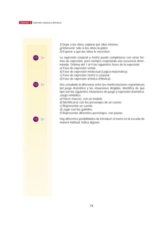 74
UNIDAD 8 Expresión corporal y dramática
f) Dejar a los niños explorar por ellos mismos.
g) Intervenir sólo si los niños lo piden.
h) Esperar a que los niños le necesiten.
La expresión corporal y motriz puede completarse con otras for-
mas de expresión, pero siempre respetando una secuencia deter-
minada. Ordena del 1 al 4 las siguientes fases de la expresión:
a) Fase de expresión verbal.
b) Fase de expresión intelectual (Lógico-matemática).
c) Fase de expresión motriz o corporal.
d) Fase de expresión artística (Plástica).
Has estudiado la diferencia entre las manifestaciones espontáneas
del juego dramático y las situaciones dirigidas. Identifica de qué
tipo son las siguientes situaciones de juego y expresión dramática:
Juego simbólico.
a) Hacer muecas, con un modelo.
b) Identificarse con los personajes de un cuento.
c) Representar un cuento.
d) Jugar con los guiñoles.
f) Representar diferentes personajes, con pautas.
Hay diferentes posibilidades de introducir el teatro en la escuela de
manera habitual. Indica algunas.
11
12
13
 