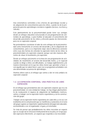 mas sistemáticos sometidos a los criterios de aprendizaje escolar y
de adquisición de conocimientos para los niños, cuando no de la pre-
paración para los aprendizajes escolares reglados (lectura, escritura y
cálculo).
Este planteamiento de la psicomotricidad puede tener sus ventajas
desde un enfoque educativo estructurado en una programación de con-
tenidos de aprendizaje, o para facilitar al educador el conocimiento del
desarrollo psicomotriz de los niños y ofrecerle pautas de intervención,
pero no es expresión corporal.
No pretendemos cuestionar el valor de este enfoque de la psicomotrici-
dad como instrumento al servicio del desarrollo y de la adquisición de
conocimientos, pero sí es importante dejar clara la diferencia existente
entre esas dos formas de entender la expresión motriz de los niños: la
psicomotricidad y la expresión corporal, porque son dos maneras dife-
rentes de situar el movimiento y la expresión.
Desde un enfoque psicomotriz en la línea de una programación de acti-
vidades de movimiento al servicio del desarrollo motriz, y en especial
cuando se dirige a niños con dificultades, se trabaja explícitamente y de
manera intencional con lo que los niños tienen que aprender a hacer o
con aquello que no saben hacer, y por eso se programan actividades con
una determinada secuencia de aprendizajes.
Veamos ahora cuál es el enfoque que vamos a dar en esta unidad a la
expresión corporal
1.2. LA EXPRESIÓN CORPORAL: UNA PRÁCTICA DE LIBRE
EXPRESIÓN
En el enfoque que pretendemos dar a la expresión corporal, que no a la
psicomotricidad, en esta Unidad de trabajo, no hay ningún planteamien-
to de reeducación ni siquiera de adquisición de habilidades motrices,
vamos a trabajar con la expresión motriz espontánea y con la construc-
ción del grupo.
Trabajar con la expresión motriz espontánea de cada niño y a la vez con
la dinámica de la comunicación que se manifiesta y evoluciona en el seno
del grupo supone un importante replanteamiento del papel del educador,
acostumbrado a ser el organizador, el guía y el orientador.
Se trata de pensar que probablemente los niños necesitan un espacio
que se escape de la estructura institucional de la escuela y en el que pue-
dan expresarse libremente, un espacio que responda a esa necesidad:
UNIDAD 8Expresión corporal y dramática
11
 