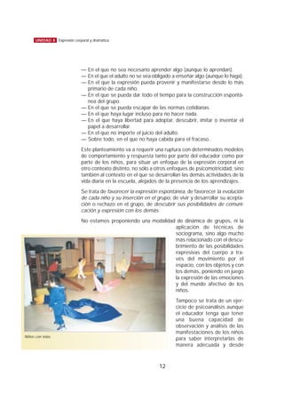 — En el que no sea necesario aprender algo (aunque lo aprendan).
— En el que el adulto no se vea obligado a enseñar algo (aunque lo haga).
— En el que la expresión pueda provenir y manifestarse desde lo más
primario de cada niño.
— En el que se pueda dar todo el tiempo para la construcción espontá-
nea del grupo.
— En el que se pueda escapar de las normas cotidianas.
— En el que haya lugar incluso para no hacer nada.
— En el que haya libertad para adoptar, descubrir, imitar o inventar el
papel a desarrollar.
— En el que no importe el juicio del adulto.
— Sobre todo, en el que no haya cabida para el fracaso.
Este planteamiento va a requerir una ruptura con determinados modelos
de comportamiento y respuesta tanto por parte del educador como por
parte de los niños, para situar un enfoque de la expresión corporal en
otro contexto distinto, no sólo a otros enfoques de psicomotricidad, sino
también al contexto en el que se desarrollan las demás actividades de la
vida diaria en la escuela, alejados de la presencia de los aprendizajes.
Se trata de favorecer la expresión espontánea, de favorecer la evolución
de cada niño y su inserción en el grupo, de vivir y desarrollar su acepta-
ción o rechazo en el grupo, de descubrir sus posibilidades de comuni-
cación y expresión con los demás.
No estamos proponiendo una modalidad de dinámica de grupos, ni la
aplicación de técnicas de
sociograma, sino algo mucho
más relacionado con el descu-
brimiento de las posibilidades
expresivas del cuerpo a tra-
vés del movimiento por el
espacio, con los objetos y con
los demás, poniendo en juego
la expresión de las emociones
y del mundo afectivo de los
niños.
Tampoco se trata de un ejer-
cicio de psicoanálisis aunque
el educador tenga que tener
una buena capacidad de
observación y análisis de las
manifestaciones de los niños
para saber interpretarlas de
manera adecuada y desde
12
UNIDAD 8 Expresión corporal y dramática
Niños con telas
 