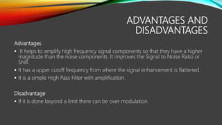 ADVANTAGES AND
DISADVANTAGES
Advantages
 It helps to amplify high frequency signal components so that they have a higher
magnitude than the noise components. It improves the Signal to Noise Ratio or
SNR.
 It has a upper cutoff frequency from where the signal enhancement is flattened.
 It is a simple High Pass Filter with amplification.
Disadvantage
 If it is done beyond a limit there can be over modulation.
 