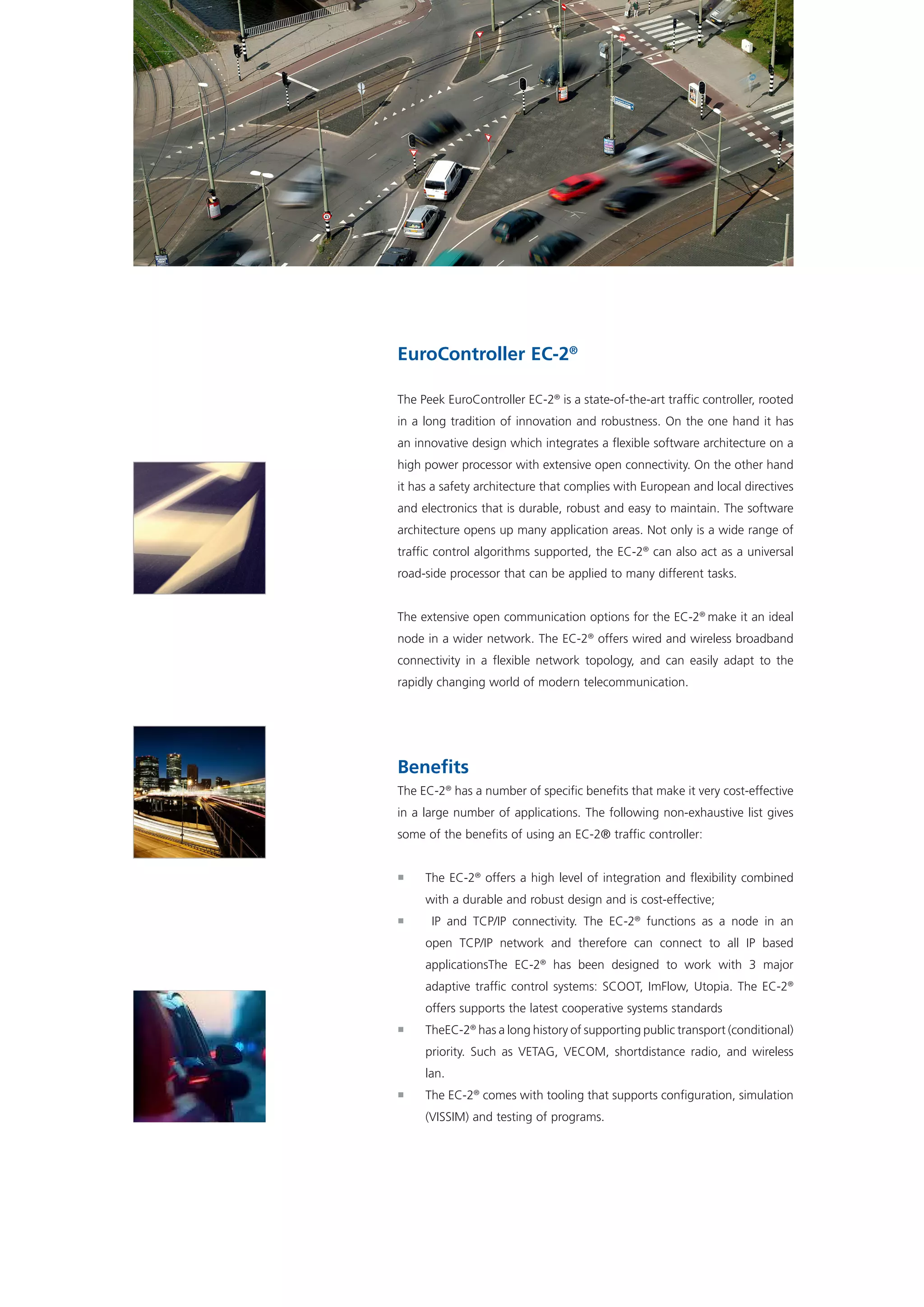 EuroController EC-2®
The Peek EuroController EC-2®
is a state-of-the-art traffic controller, rooted
in a long tradition of innovation and robustness. On the one hand it has
an innovative design which integrates a flexible software architecture on a
high power processor with extensive open connectivity. On the other hand
it has a safety architecture that complies with European and local directives
and electronics that is durable, robust and easy to maintain. The software
architecture opens up many application areas. Not only is a wide range of
traffic control algorithms supported, the EC-2®
can also act as a universal
road-side processor that can be applied to many different tasks.
The extensive open communication options for the EC-2®
make it an ideal
node in a wider network. The EC-2®
offers wired and wireless broadband
connectivity in a flexible network topology, and can easily adapt to the
rapidly changing world of modern telecommunication.
Benefits
The EC-2®
has a number of specific benefits that make it very cost-effective
in a large number of applications. The following non-exhaustive list gives
some of the benefits of using an EC-2® traffic controller:
ƒƒ The EC-2®
offers a high level of integration and flexibility combined
with a durable and robust design and is cost-effective;
ƒƒ IP and TCP/IP connectivity. The EC-2®
functions as a node in an
open TCP/IP network and therefore can connect to all IP based
applicationsThe EC-2®
has been designed to work with 3 major
adaptive traffic control systems: SCOOT, ImFlow, Utopia. The EC-2®
offers supports the latest cooperative systems standards
ƒƒ TheEC-2®
has a long history of supporting public transport (conditional)
priority. Such as VETAG, VECOM, shortdistance radio, and wireless
lan.
ƒƒ The EC-2®
comes with tooling that supports configuration, simulation
(VISSIM) and testing of programs.
 