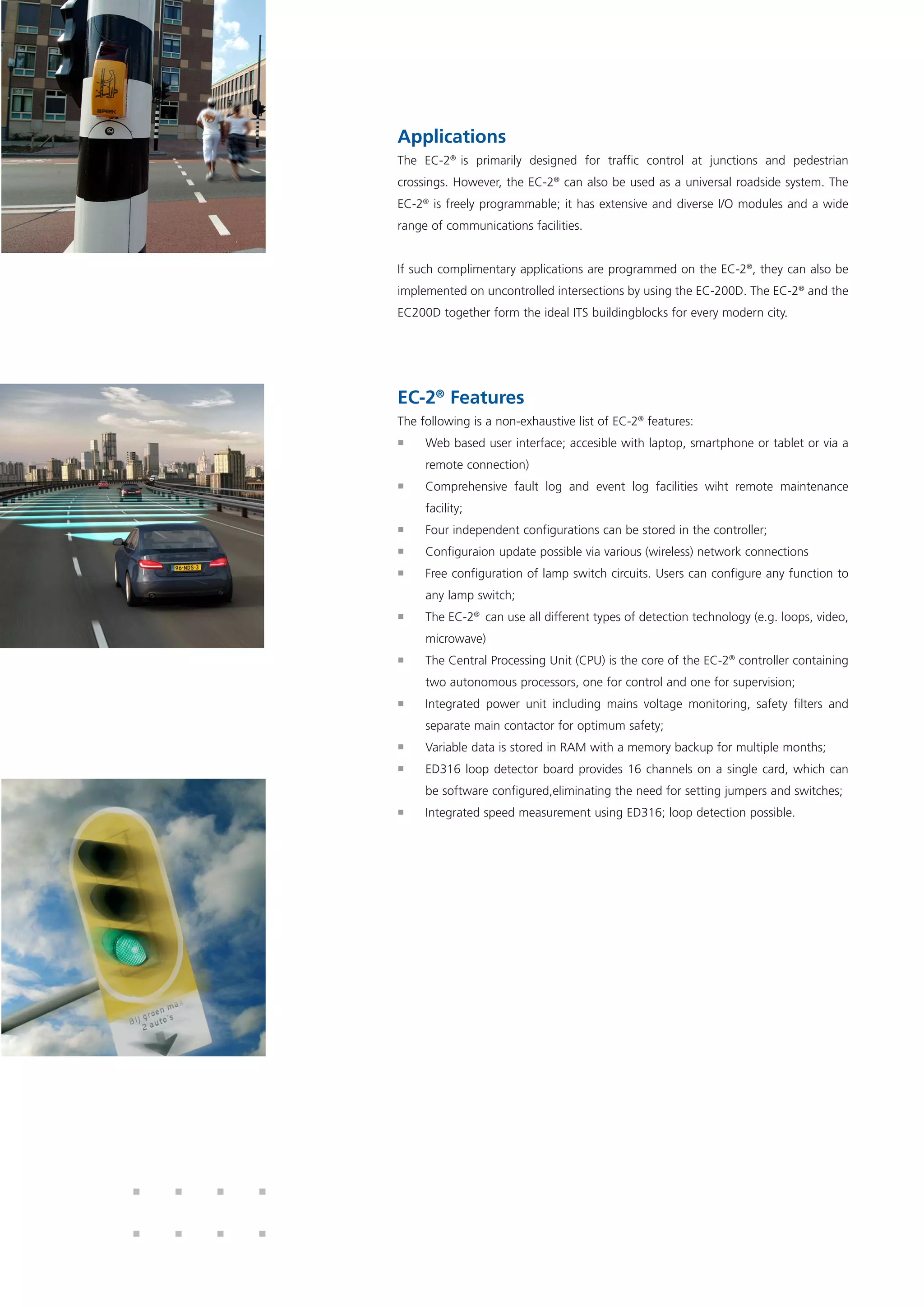Applications
The EC-2®
is primarily designed for traffic control at junctions and pedestrian
crossings. However, the EC-2®
can also be used as a universal roadside system. The
EC-2®
is freely programmable; it has extensive and diverse I/O modules and a wide
range of communications facilities.
If such complimentary applications are programmed on the EC-2®
, they can also be
implemented on uncontrolled intersections by using the EC-200D. The EC-2®
and the
EC200D together form the ideal ITS buildingblocks for every modern city.
EC-2®
Features
The following is a non-exhaustive list of EC-2®
features:
ƒƒ Web based user interface; accesible with laptop, smartphone or tablet or via a
remote connection)
ƒƒ Comprehensive fault log and event log facilities wiht remote maintenance
facility;
ƒƒ Four independent configurations can be stored in the controller;
ƒƒ Configuraion update possible via various (wireless) network connections
ƒƒ Free configuration of lamp switch circuits. Users can configure any function to
any lamp switch;
ƒƒ The EC-2®
can use all different types of detection technology (e.g. loops, video,
microwave)
ƒƒ The Central Processing Unit (CPU) is the core of the EC-2®
controller containing
two autonomous processors, one for control and one for supervision;
ƒƒ Integrated power unit including mains voltage monitoring, safety filters and
separate main contactor for optimum safety;
ƒƒ Variable data is stored in RAM with a memory backup for multiple months;
ƒƒ ED316 loop detector board provides 16 channels on a single card, which can
be software configured,eliminating the need for setting jumpers and switches;
ƒƒ Integrated speed measurement using ED316; loop detection possible.
 
