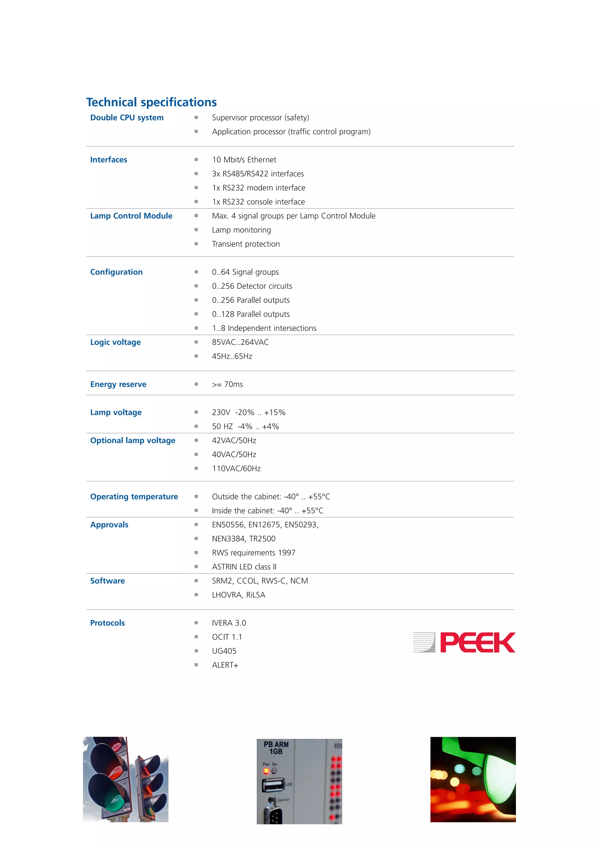 Technical specifications
Double CPU system ƒƒ Supervisor processor (safety)
ƒƒ Application processor (traffic control program)
Interfaces ƒƒ 10 Mbit/s Ethernet
ƒƒ 3x RS485/RS422 interfaces
ƒƒ 1x RS232 modem interface
ƒƒ 1x RS232 console interface
Lamp Control Module ƒƒ Max. 4 signal groups per Lamp Control Module
ƒƒ Lamp monitoring
ƒƒ Transient protection
Configuration ƒƒ 0..64 Signal groups
ƒƒ 0..256 Detector circuits
ƒƒ 0..256 Parallel outputs
ƒƒ 0..128 Parallel outputs
ƒƒ 1..8 Independent intersections
Logic voltage ƒƒ 85VAC..264VAC
ƒƒ 45Hz..65Hz
Energy reserve ƒƒ >= 70ms
Lamp voltage ƒƒ 230V -20% .. +15%
ƒƒ 50 HZ -4% .. +4%
Optional lamp voltage ƒƒ 42VAC/50Hz
ƒƒ 40VAC/50Hz
ƒƒ 110VAC/60Hz
Operating temperature ƒƒ Outside the cabinet: -40° .. +55°C
ƒƒ Inside the cabinet: -40° .. +55°C
Approvals ƒƒ EN50556, EN12675, EN50293,
ƒƒ NEN3384, TR2500
ƒƒ RWS requirements 1997
ƒƒ ASTRIN LED class II
Software ƒƒ SRM2, CCOL, RWS-C, NCM
ƒƒ LHOVRA, RiLSA
Protocols ƒƒ IVERA 3.0
ƒƒ OCIT 1.1
ƒƒ UG405
ƒƒ ALERT+
 