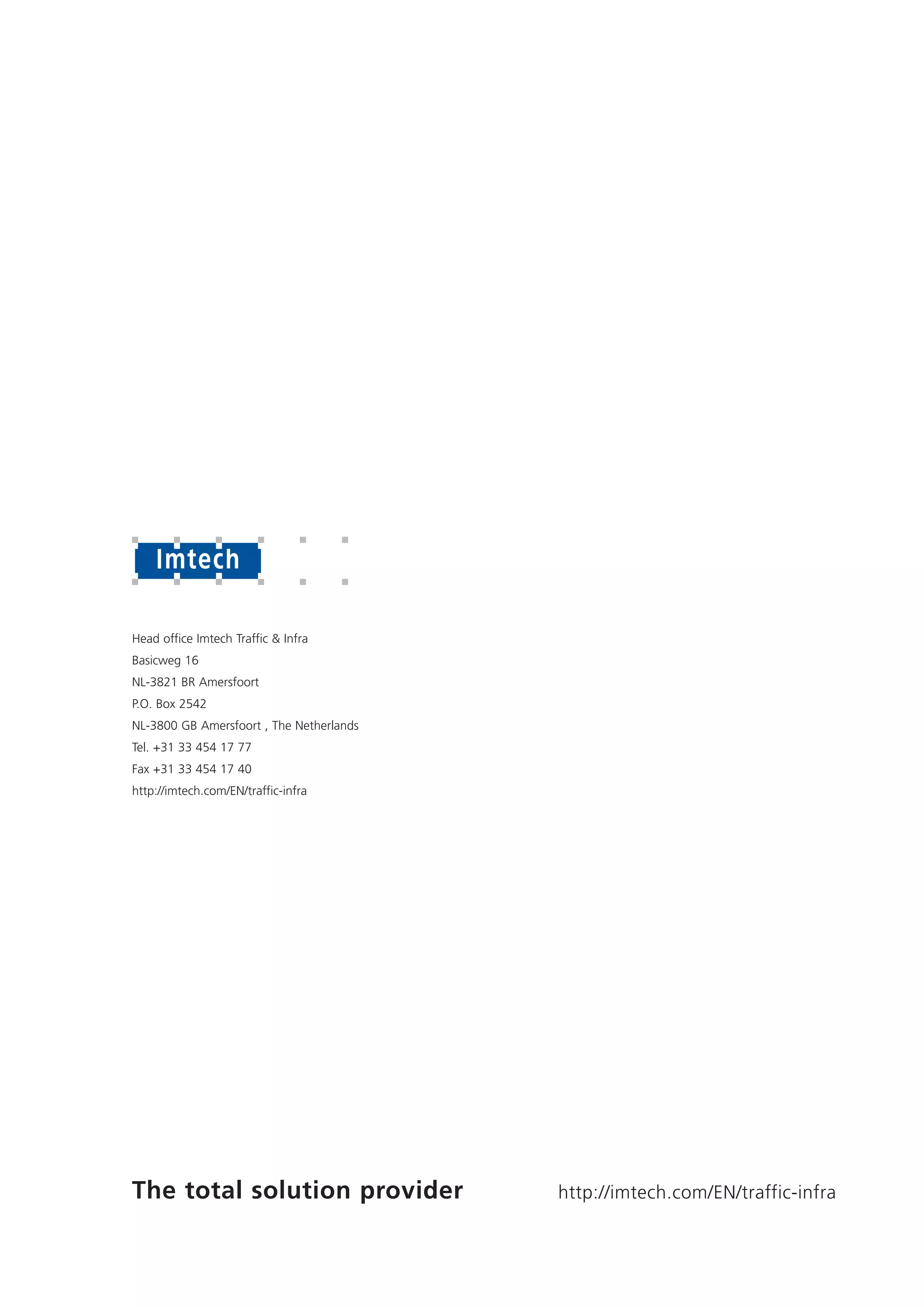 http://imtech.com/EN/traffic-infraThe total solution provider
Head office Imtech Traffic & Infra
Basicweg 16
NL-3821 BR Amersfoort
P.O. Box 2542
NL-3800 GB Amersfoort , The Netherlands
Tel. +31 33 454 17 77
Fax +31 33 454 17 40
http://imtech.com/EN/traffic-infra
 