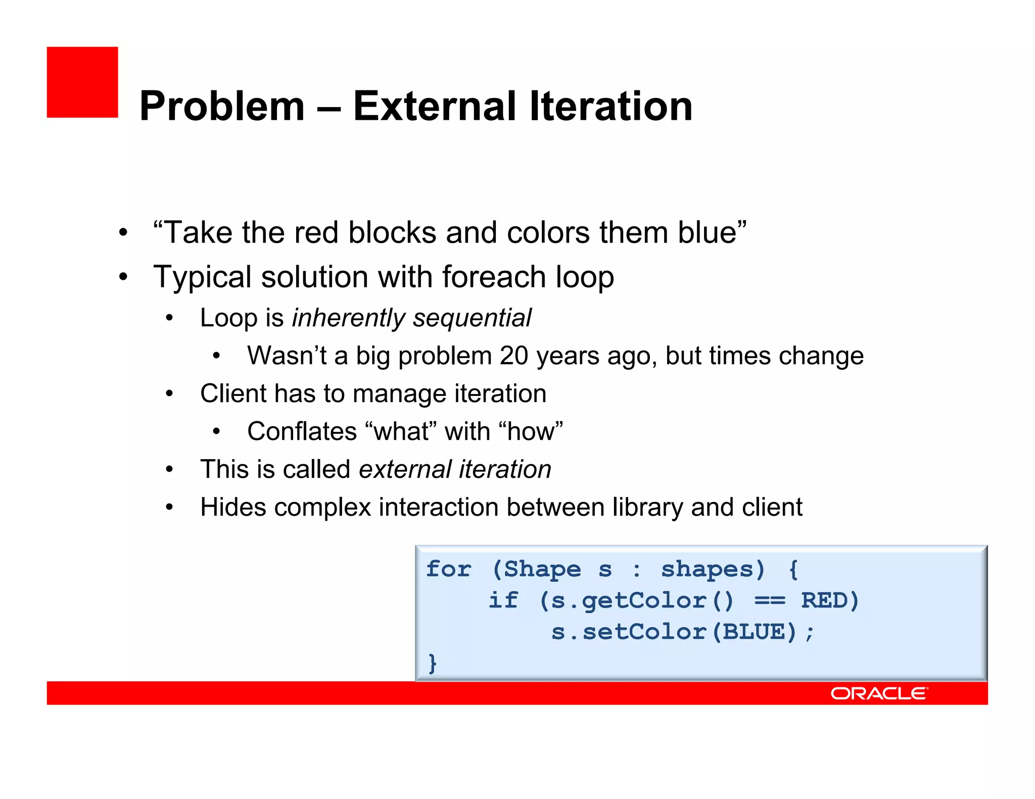 Problem – External Iteration
•  “Take the red blocks and colors them blue”
•  Typical solution with foreach loop
•  Loop is inherently sequential
•  Wasn’t a big problem 20 years ago, but times change
•  Client has to manage iteration
•  Conflates “what” with “how”
•  This is called external iteration
•  Hides complex interaction between library and client
for (Shape s : shapes) {
if (s.getColor() == RED)
s.setColor(BLUE);
}
 
