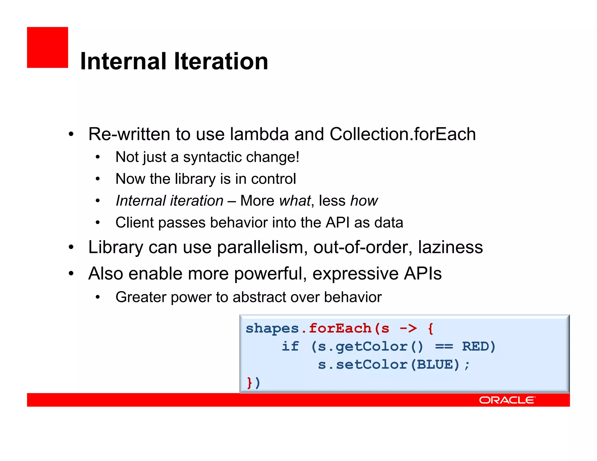 Internal Iteration
•  Re-written to use lambda and Collection.forEach
•  Not just a syntactic change!
•  Now the library is in control
•  Internal iteration – More what, less how
•  Client passes behavior into the API as data
•  Library can use parallelism, out-of-order, laziness
•  Also enable more powerful, expressive APIs
•  Greater power to abstract over behavior
shapes.forEach(s -> {
if (s.getColor() == RED)
s.setColor(BLUE);
})
 