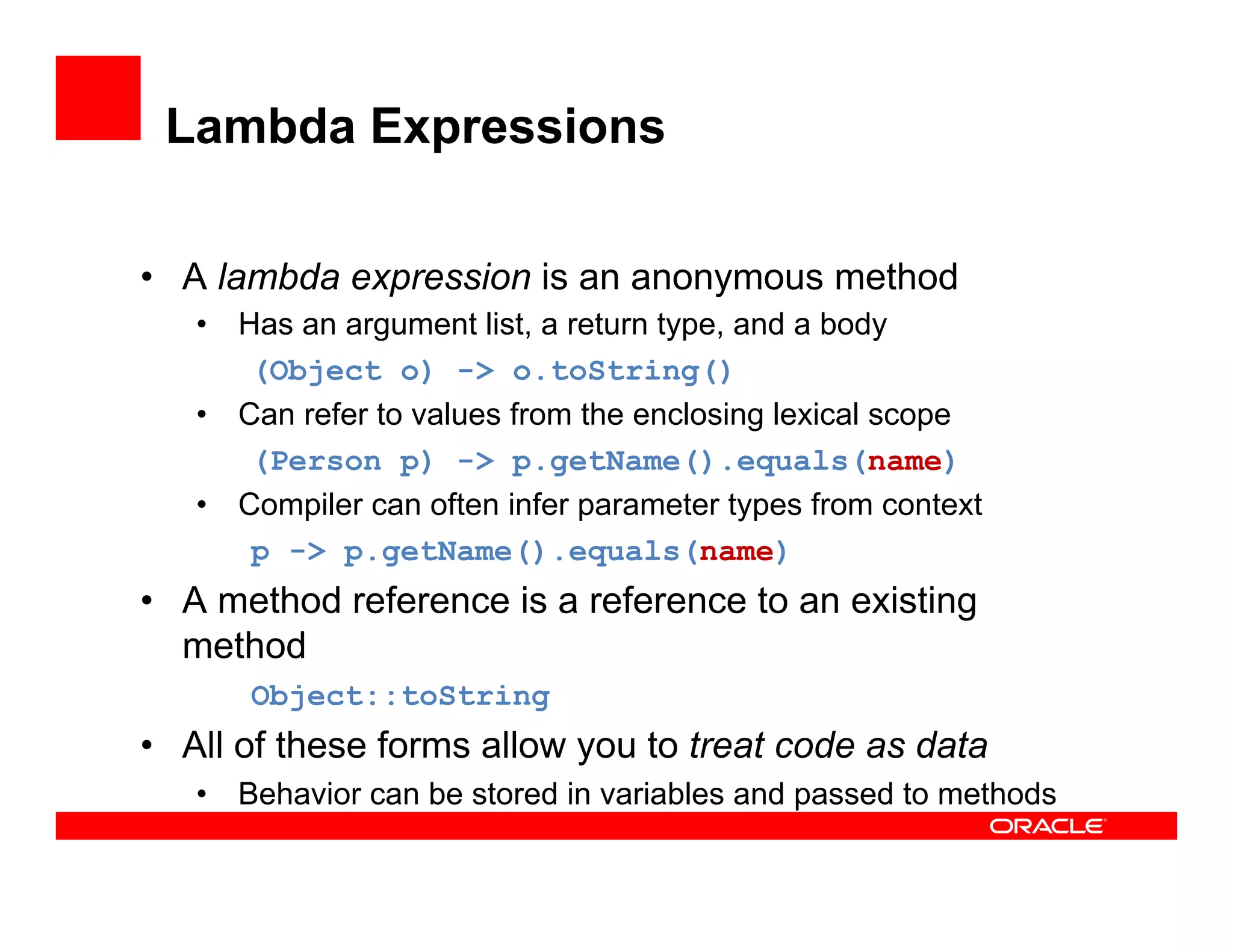 Lambda Expressions
•  A lambda expression is an anonymous method
•  Has an argument list, a return type, and a body
(Object o) -> o.toString()
•  Can refer to values from the enclosing lexical scope
(Person p) -> p.getName().equals(name)
•  Compiler can often infer parameter types from context
p -> p.getName().equals(name)
•  A method reference is a reference to an existing
method
Object::toString
•  All of these forms allow you to treat code as data
•  Behavior can be stored in variables and passed to methods
 