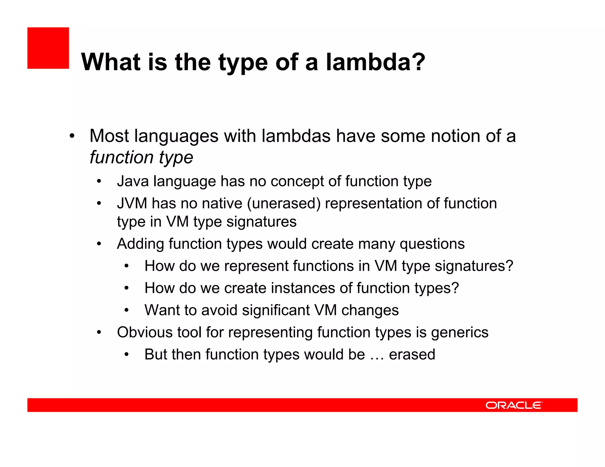 What is the type of a lambda?
•  Most languages with lambdas have some notion of a
function type
•  Java language has no concept of function type
•  JVM has no native (unerased) representation of function
type in VM type signatures
•  Adding function types would create many questions
•  How do we represent functions in VM type signatures?
•  How do we create instances of function types?
•  Want to avoid significant VM changes
•  Obvious tool for representing function types is generics
•  But then function types would be … erased
 
