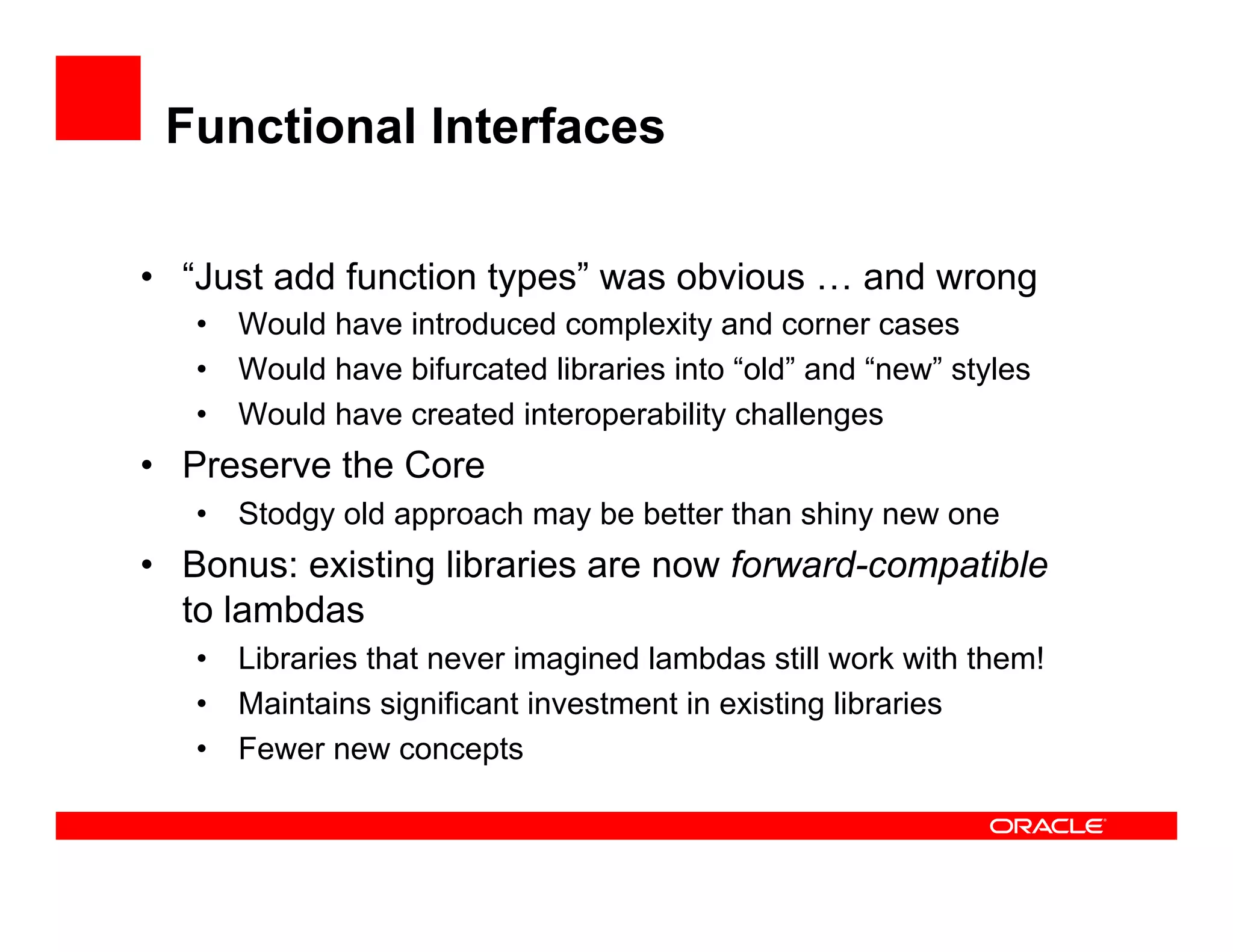 Functional Interfaces
•  “Just add function types” was obvious … and wrong
•  Would have introduced complexity and corner cases
•  Would have bifurcated libraries into “old” and “new” styles
•  Would have created interoperability challenges
•  Preserve the Core
•  Stodgy old approach may be better than shiny new one
•  Bonus: existing libraries are now forward-compatible
to lambdas
•  Libraries that never imagined lambdas still work with them!
•  Maintains significant investment in existing libraries
•  Fewer new concepts
 