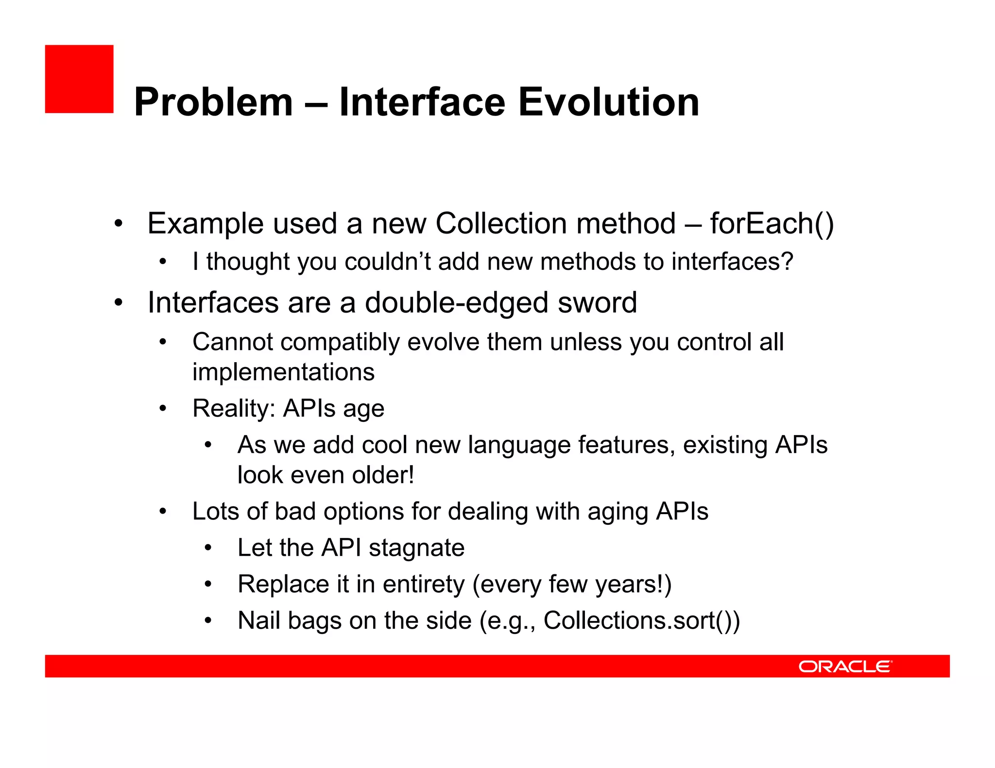 Problem – Interface Evolution
•  Example used a new Collection method – forEach()
•  I thought you couldn’t add new methods to interfaces?
•  Interfaces are a double-edged sword
•  Cannot compatibly evolve them unless you control all
implementations
•  Reality: APIs age
•  As we add cool new language features, existing APIs
look even older!
•  Lots of bad options for dealing with aging APIs
•  Let the API stagnate
•  Replace it in entirety (every few years!)
•  Nail bags on the side (e.g., Collections.sort())
 