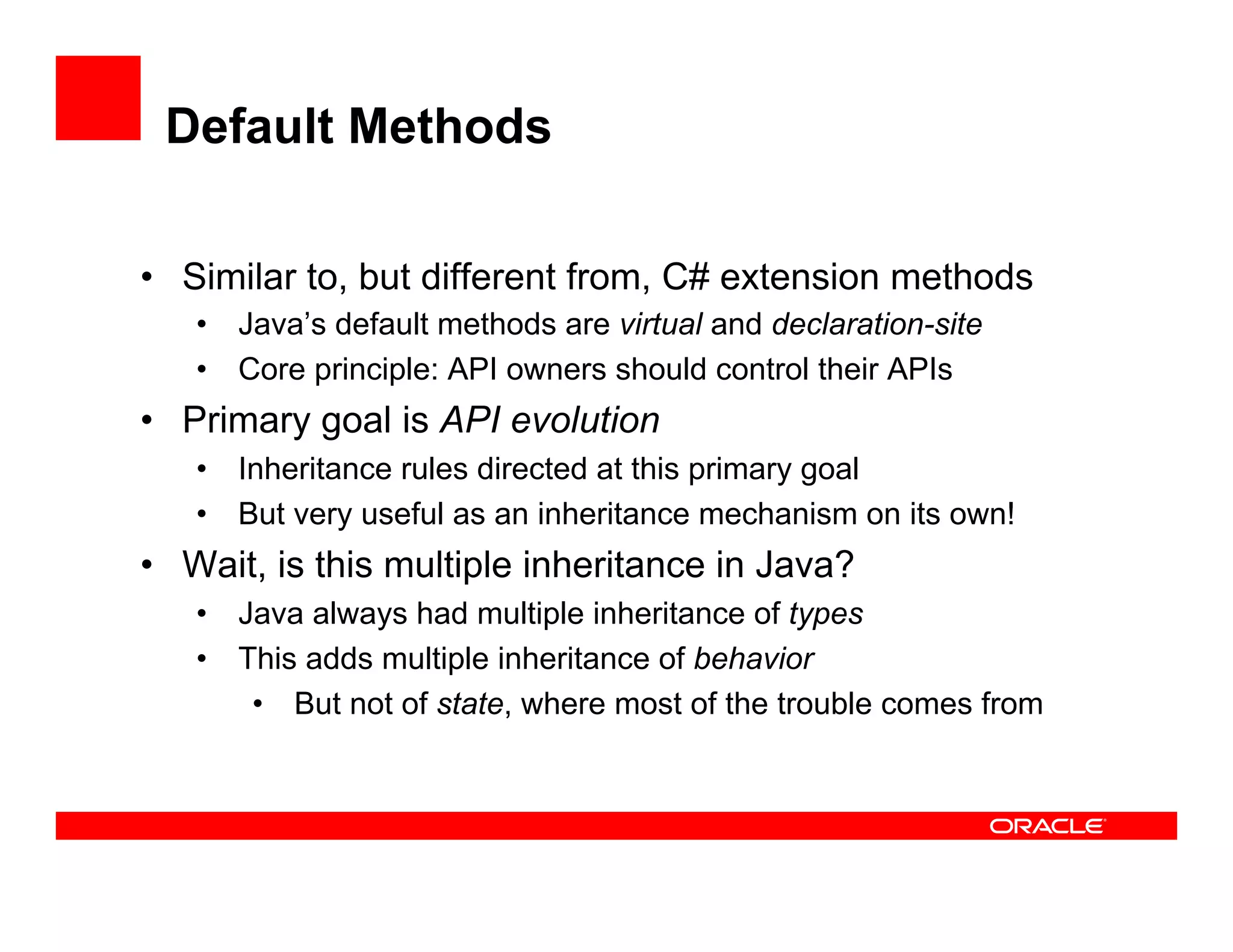 Default Methods
•  Similar to, but different from, C# extension methods
•  Java’s default methods are virtual and declaration-site
•  Core principle: API owners should control their APIs
•  Primary goal is API evolution
•  Inheritance rules directed at this primary goal
•  But very useful as an inheritance mechanism on its own!
•  Wait, is this multiple inheritance in Java?
•  Java always had multiple inheritance of types
•  This adds multiple inheritance of behavior
•  But not of state, where most of the trouble comes from
 
