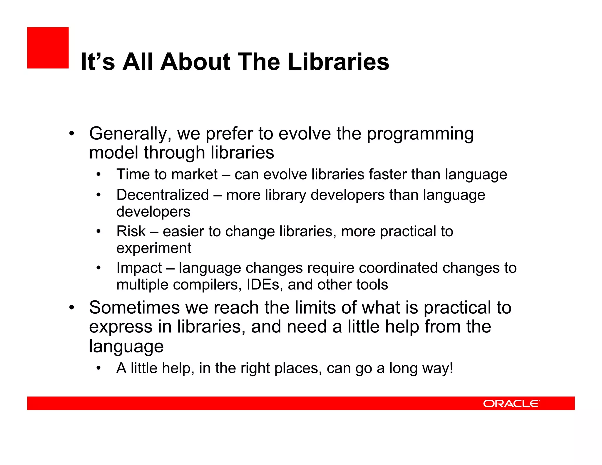 It’s All About The Libraries
•  Generally, we prefer to evolve the programming
model through libraries
•  Time to market – can evolve libraries faster than language
•  Decentralized – more library developers than language
developers
•  Risk – easier to change libraries, more practical to
experiment
•  Impact – language changes require coordinated changes to
multiple compilers, IDEs, and other tools
•  Sometimes we reach the limits of what is practical to
express in libraries, and need a little help from the
language
•  A little help, in the right places, can go a long way!
 